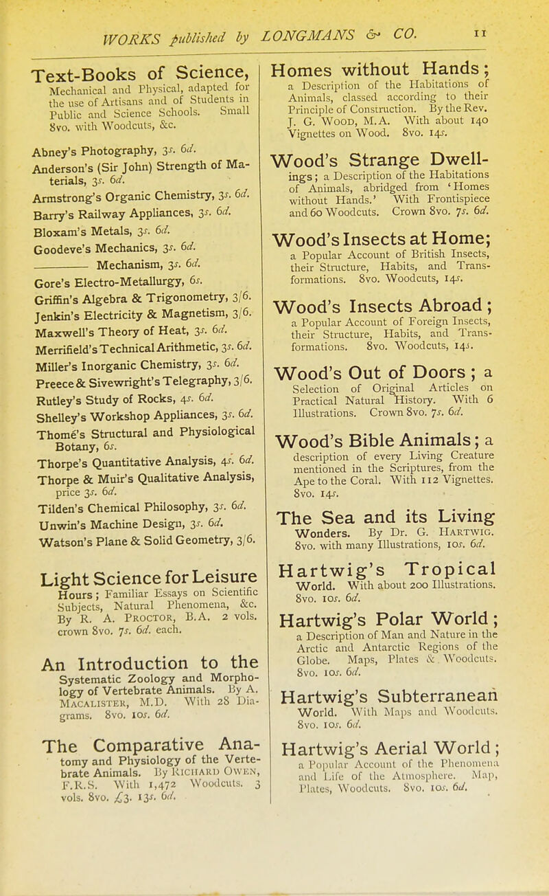 Text-Books of Science, Mechanical and Physical, adapted for the use of Artisans and of Students in Public and Science Schools. Small 8vo. with Woodcuts, &c. Abney's Photography, zs. 6d. Anderson's (Sir John) Strength of Ma- terials, 3J.-. 6d. Armstrong's Organic Chemistry, 3^- 6^/. Barry's Railway Appliances, zs. 6d. Bloxam's Metals, 3j. 6d. Goodeve's Mechanics, is. 6d. Mechanism, 3^. 6d. Gore's Electro-Metallurgy, 6s. GrifBn's Algebra & Trigonometry, 3/6. Jenkin's Electricity & Magnetism, 3/6. Maxwell's Theory of Heat, 3^. (>d. Merrifield's Technical Arithmetic, 3^. dd. Miller's Inorganic Chemistry, 3^. dd. Preece & Sivewright's Telegraphy, 3/6. Rutley's Study of Rocks, 4^. (>d. Shelley's Workshop Appliances, 3^. 6d. Thome's Structural and Physiological Botany, 6s. Thorpe's Quantitative Analysis, 4J. 6d. Thorpe & Muir's Qualitative Analysis, price 3^. 6d. Tilden's Chemical Philosophy, 3^. 6d. Unwin's Machine Design, 3J. 6d. Watson's Plane & Solid Geometry, 3/6. Light Science for Leisure Hours; Familiar Essays on Scientific Subjects, Natural Phenomena, &c. By R. A. Proctor, B.A. 2 vols, crown 8vo. 7^. 6d. each. An Introduction to the Systematic Zoology and Morpho- logy of Vertebrate Animals. By A. Macalister, M.D. With 28 Dia- grams. 8vo. 105. 6d. The Comparative Ana- tomy and Physiology of the Verte- brate Animals. By Richard Owen, F.R.S. With 1,472 Woodcuts. 3 vols. 8vo. £2). ly. 6d. Homes without Hands; a Description of the Habitations of Animals, classed according to their Principle of Construction. By the Rev. J. G. Wood, M.A. With about 140 Vignettes on Wood. 8vo. 14^. Wood's Strange Dwell- ings ; a Description of the Habitations of Animals, abridged from 'Homes without Hands.' With Frontispiece and 60 Woodcuts. Crown 8vo. 7^. 6d. Wood's Insects at Home; a Popular Account of British Insects, their Stmcture, Habits, and Trans- formations. 8vo. Woodcuts, 14:. Wood's Insects Abroad; a Popular Account of Foreign Insects, their Structure, Habits, and Trans- formations. 8vo. Woodcuts, 14J. Wood's Out of Doors ; a Selection of Orimnal Articles on Practical Natural History. With 6 Illustrations. Crown 8vo. 7j-. 6d. Wood's Bible Animals; a description of eveiy Living Creature mentioned in the Scriptures, from the Ape to the Coral. With 112 Vignettes. 8vo. 145. The Sea and its Living Wonders. By Dr. G. Hartwig. 8vo. with many Illustrations, los. 6d. Hartwig's Tropical World. With about 200 Illustrations. 8vo. los. 6d. Hartwig's Polar World; a Description of Man and Nature in the Arctic and Antarctic Regions of the Globe. Maps, Plates & Woodcuts. 8vo. los. 6d. Hartwig's Subterranean World. With Maps and Woodcuts. 8vo. \os. 6d. Hartwig's Aerial World; a Popular Account of the Phenomena and Life of the Atniosphcre. Map, Plates, Woodcuts. 8vo. los. 6d.