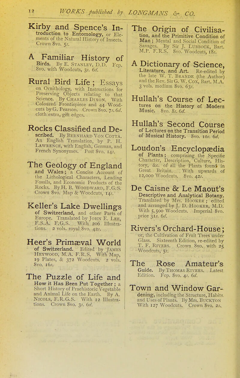 Kirby and Spence's In- troduction to Entomology, or Ele- , ments of the Natural History of Insects. Crown 8vo. 5^. A Familiar History of Birds. By E. Stanley, D.D. Fcp. 8vo. with Woodcuts, y. 6d. Rural Bird Life ; Essays on Ornithology, with Instructions for Preserving Objects relating to that Science. By Charles Dixon. With Coloured Frontispiece and 44 Wood- cuts by G. Pearson. Crown 8vo. 7^. 6d. cloth extra, gilt edges. Rocks Classified and De- scribed. By Bernhard Von Cotta. An English Translation, by P. H. Lawrence, with English, German, and French Synonymes. Post Svo. 145. The Geology of England and Wales; a Concise Account of the Lithological Characters, Leading Fossils, and Economic Products of the Rocks. By H. B. Woodward, F. G. S. Crown Svo. Map & Woodcuts, 14J. Keller's Lake Dwellings of Switzerland, and other Parts of Europe. Translated by John E. Lee, F.S.A. F.G.S. . With 206 Illustra- tions. 2 vols, royal Svo. 42i'. Heer's Primaeval World of Switzerland. Edited by James Heywood, M.A. F.R.S. With Map, 19 Plates, & 372 Woodcuts. 2 vols. Svo. i6^. The Puzzle of Life and How it Has Been Put Together ; a Short History of Praehistoric Vegetable and Animal Life on the Earth. By A. NiCOLS, F.R.G.S. With 12 Illustra- tions. Crown Svo. 3J. 6d. The Origin of Civilisa- tion, and the Primitive Condition of Man ; Mental and Social Condition of Savages. By Sir J. Lubbock, Bart. M.P. F.R.S. Svo. Woodcuts, ISj. A Dictionary of Science, Literature, and Art. Re-edited by the late W. T. Brande (the Author) and the Rev. SirG. W. Cox, Bart. M.A. 3 vols, medium Svo. 63^. Hullah's Course of Lec- tures on the History of Modern Music. Svo. Sj. 6ci. Hullah's Second Course of Lectures on the Transition Period of Musical History. Svo. 10s. 6d. Loudon's Encyclopaedia of Plants; comprising the Specific Character, Description, Culture, His- tory, &c. of all the Plants found in Great Britain. With upwards of 12,000 Woodcuts. Svo. 42J-. De Caisne & Le Maout's Descriptive and Analytical Botany. Translated by Mrs. Hooker ; edited and arranged by J. D. Hooker, M.D. With 5,500 Woodcuts. Imperial Svo. price 31 J. 6d. Rivers's Orchard-House; or, the Cultivation of Fruit Trees under Glass. Sixteenth Edition, re-edited by T. F. Rivers. Crown Svo. with 25. Woodcuts, 5J-. The Rose Amateur's Guide. By Thomas Rivers. Latest Edition. Fcp. Svo. 4.?. 6d. Town and Window Gar- dening, including the Stracture, Habits and Uses of Plants. By Mrs. BucKTO.v With 127 Woodcuts. Cro;vn Svo. 2^..