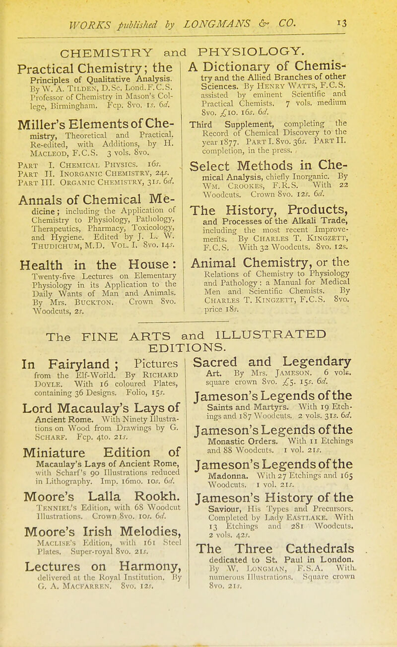 CHEMISTRY and Practical Chemistry; the Principles of Qualitative Analysis. By W. A. TiLDEN, D.Sc. Lond.F.C.S. Professor of Chemistiy in Mason's Col- lege, Birmingham. Fcp. 8vo. I.r. (id. Miller's Elements of Che- mistry, Theoretical and Practical. Re-edited, with Additions, by H. MACLEOD, F.C.S. 3 vols. 8vo. Part I. Chemical Piiysics. i6x. Part II. Inorganic Chemistry, 24J. Part III. Organic Chemistry, 31^. td. Annals of Chemical Me- dicine ; including the Application of Chemistry to Physiology, Pathology, Therapeutics, Pharmacy, Toxicolog}', and Hygiene. Edited by J. L. W. Thudichum, M.D. Vol. I. Svo. 14^-. Health in the House: Twenty-five Lectures on Elementary Physiology in its Application to the Daily Wants of Man and Animals. By Mrs. BucKTON. Cro\vn Svo. Woodcuts, 2J. PHYSIOLOGY. A Dictionary of Chemis- try and the Allied Branches of other Sciences. By Henry Watts, F.C.S. assisted by eminent Scientific and Practical Chemists. 7 vols, medium Svo. £10. 16^. dd. Third Supplement, completing the Record of Chemical Discovery to the yeariS77. Part I. Svo. 36J. Part II. completion, in the press. Select Methods in Che- mical Analysis, chiefly Inorganic. By Wm. Crookes, F.R.S. V/ith 22 Woodcuts. Crown Svo. I2J-. 6f/. The History, Products, and Processes of the Alkali Trade, including the most recent Improve- ments. By Charles T. Kingzett, F.C.S. With 32 Woodcuts. Svo. 12s. Animal Chemistry, or the Relations of Chemistiy to Physiology and Pathology: a Manual for Medical Men and Scientific Chemists. By Charles T. Kingzett, F.C.S. Svo. price iSj. The FINE ARTS and ILLUSTRATED EDITIONS. In Fairyland ; Pictures from the Elf-World. By Richard Doyle. With 16 coloured Plates, containing 36 Designs. Folio, I ^s. Lord Macaulay's Lays of Ancient Rome. With Ninety Illustra- tions on Wood from Drawings by G. Scharf. Fcp. 4to. 21 J. Miniature Edition of Macaulay's Lays of Ancient Rome, witli Scharf's 90 Illustrations reduced in Lithography. Imp. i6mo. \os. 6d. Moore's Lalla Rookh. Tknniel's Edition, with 68 Woodcut Illustrations. Crown Svo. los. 6d. Moore's Irish Melodies, Maclise's Edition, with 161 Steel Plates. Super-royal Svo. 2\s. Lectures on Harmony, delivered at the Royal Institution. I'y it. A. MACFARREN. 8vo. I2.r. Sacred and Legendary Art. By Mrs. Jameson. 6 vols, square crown Svo. ^5. 15^. 6d. Jameson's Legends of the Saints and Martyrs. With 19 Etch- ings and 187 Woodcuts. 2 vols. 3IJ-. 6d. Jameson's Legends of the Monastic Orders. With 11 Etchings and 88 Woodcuts, i vol. 21^. Jameson's Legends of the Madonna. With 27 Etchings and 165 Woodcuts. I vol. 21^. Jameson's History of the Saviour, His Types and Precursors. Completed by Lady Eastlake. With 13 Etchings and 281 Woodcuts. 2 vols. 42.r. The Three Cathedrals dedicated to St. Paul in London. By W. Longman, F.S.A. Witli. numerous Illustrations. Square crown Svo. 21 s.