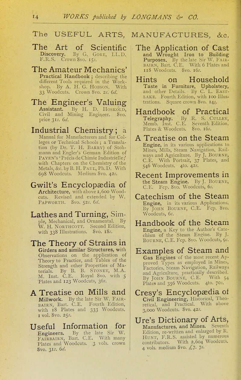 The USEFUL ARTS, The Art of Scientific Discovery, By G. Gore, LL.D. F.R.S. Crown 8vo. i^s. The Amateur Mechanics' Practical Handbook; describing tlie different Tools required in the Work- shop. By A. H. G. HoBSON. With 33 Woodcuts. Crown 8vo. 2s. 6d. The Engineer's Valuing Assistant. By H. D. IIoskold, Civil and Minuig Engineer. 8vo. price 3 is. 6d. Industrial Chemistry; a Manual for Manufacturers and for Col- leges or Technical Schools ; a Transla- tion (by Dr. T. IT. Barry) of Stoh- niann and Engler's German Edition of Payen's 'PrecisdeChimieIndustrielle;' with Chapters on the Chemistry of the Metals, &c. by B. H. Paul, Ph.D. With 698 Woodcuts. Medium 8vo. a^2s. Gwilt's Encyclopaedia of Architecture, with above 1,600 Wood- cuts. Revised and extended by W. Papworth. 8vo. S2J. 6d. Lathes and Turning, Sim- pie, Mechanical, and Ornamental. By W. H. NORTHCOTT. Second Edition, with 338 Illustrations. 8vo. i%s. The Theory of Strains in Girders and similar Structures, with Observations on the application of Theory to Practice, and Tables of the Strength and other Properties of Ma- terials. By B. B. Stoney, M.A. M. Inst. C.E. Royal 8vo. with 5 Plates and 123 Woodcuts, 36^. A Treatise on Mills and Millwork. By the late Sir W. Fair- bairn, Bart. C.E. Fourth Edition, with 18 Plates and 333 Woodcuts. I vol. 8vo. 25J. Useful Information for Engineers. By the lale Sir W. Fairbairn, Bart. C.E. With many Plates and Woodcuts. 3 vols, crown 8vo, 31 J. (>d. MANUFACTURES, &c. The Application of Cast and Wrought Iron to Building Purposes. By the late Sir W. Fair- bairn, Bart. C.E. With 6 Plates and ii8 Woodcuts. 8vo. 16^. Hints on Household Taste in Furniture, Upholstery, and other Details. By C. L. East- lake. Fourth Edition, with 100 Illus- trations. Square crown 8vo. 14-j. Handbook of Practical Telegraphy. By R. S. Culley, Memb. Inst. C.E. Seventh Edition. Plates & Woodcuts. 8vo. i6j-. A Treatise on the Steam Engine, in its various applications to Mines, Mills, Steam Navigation, Rail- ways and Agriculture. By J, Bourne, C.E. With Portrait, 37 Plates, and 546 Woodcuts. 4to. 42J-. Recent Improvements in the steam Engine. By J. Bourne, C.E. Fcp. 8vo. Woodcuts, 6s. Catechism of the Steam Engine, in its various Applications. By John Bourne, C.E. Fcp. Svo. Woodcuts, 6s. Handbook of the Steam Engine, a Key to the Author's Cate- chism of the Steam Engine. By J. Bourne, C.E. Fcp. 8vo. ^Yoodcuts, 9^-. Examples of Steam and Gas Engines of the most recent Ap- proved Types as employed in iNIines, Factories, Steam Navigation, Railways and Agriculture, practically described. By John Bourne, C.E. With 54 Plates and 356 Woodcuts. 4to. 70.?. Cresy's Encyclopaedia of Civil Engineermg, Historical, Theo- retical, and Practical. With above 3,000 Woodcuts. Svo. 425. Ure's Dictionary of Arts, Manufactures, and Mines. Severn!i Edition, re-written and enlarged by R. Hunt, F.R.S. assisted by numerous contributors. With 2,604 Woodcuts. 4 vols, medium Svo. £t. 7s.