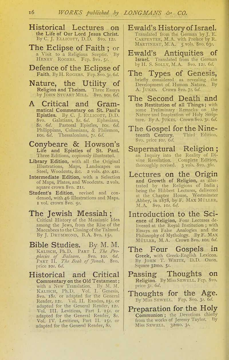 Historical Lectures on the Life of Our Lord Jesus Christ. By C. J. Ellicott, D.D. 8vo. 12s. The Eclipse of Faith ; or a Visit to a Religions Sceptic. By Henry Rogers. Fcp. 8vo. $s. Defence of the Eclipse of Faith. By H. Rogers. Fcp. 8vo. 3^. 6d. Nature, the Utility of Religion and Theism. Three Essays by John Stuart Mill. 8vo. los. 6d. A Critical and Gram- matical Commentary on St. Paul's Epistles. By C. J. Ellicott, D.D. 8vo. Galatians, 8s. 6d. Ephesians, Ss. 6d. Pastoral Epistles, los. 6d. Philippians, Colossians, & Philemon, 10s. 6d. Thessalonians, 7^. 6d. Conybeare & Howson's Life and Epistles of St. Paul. Three Editions, copiously illustrated. Library Edition, with all the Original Illustrations, Maps, Landscapes on Steel, Woodcuts, &c. 2 vols. 4to. 42^. Intermediate Edition, with a Selection of Maps, Plates, and Woodcuts. 2 vols, square crown 8vo. 2IJ'. Student's Edition, revised and con- densed, with 46 Illustrations and Maps. I vol. crown 8vo. <js. The Jewish Messiah ; Critical Elistory of the Messianic Idea among the Jews, from the Rise of the Maccabees to the Closing of the Talmud. By J. Drummond, B.A. 8vo. 15J. Bible Studies. By M. M. Kalisch, Ph.D. Part I. Tke Pro- phecies of Balaam. 8vo. los. 6d, Part II. The Book of Jonah. 8vo. price xos. 6d. Historical and Critical Commentary on the Old Testament; with a New Translation. By M. M. Kalisch, Ph.D. Vol. I. Genesis, 8vo. 18^. or adapted for the General Reader, 12s. Vol. II. Exodus, 15.*-. or adapted for the General Reader, 12s. Vol. III. Leviticus, Part I. 15^. or adapted for the General Reader, Zs. Vol. IV. Leviticus, Part II. i$s. or adapted for the General Reader, ?,s. Ewald's History of Israel. Translated from the German by J. E. Carpenter, M.A. with Preface by R. Martineau, M.A. 5 vols. 8vo. 63T. Ewald's Antiquities of Israel. Translated from tlie German by I-I. S. Solly, M.A. 8vo. 12s. 6d. The Types of Genesis, briefly considered as revealing the Development of Human Nature. By A. Jukes. Cro\\'n 8vo. 7.!-. 6d. The Second Death and the Restitution of all Things; with some Preliminary Remarks on the Nature and Inspiration of Holy Scrip- ture.- By A. Jukes. Crown 8vo. 3^. 6^/. The Gospel for the Nine- teenth Century. Third Edition. 8vo. price los. 6d. Supernatural Religion; an Inquiiy into the Reality of Di- vine Revelation. Complete Edition, thoroughly revised. 3 vols. Svo. 36^. Lectures on the Origin and Growth of Religion, as illus- trated by the Religions of India ; being the Hibbert Lectures, delivered at the Chapter House, Westminster Abbey, in 1878, by F. Max Muller, M.A. Svo. los. 6d. Introduction to the Sci- ence of Religion, Four Lectures de- livered at the Royal Institution ; with Essays on False Analogies and the Philosophy of Mythology. By F. Max MiJLLER, M.A. Crown Svo. 10s. 6d. The Four Gospels in Greek, with Greek-English Lexicon. By John T. White, D.D. Oxon. Square 32mo. 5^. Passing Thoughts on Religion. By MIssSewell. Fcp. Svo. price 3J. 6d. Thoughts for the Age. By Miss Sewell. Fcp. Svo, 3^. 6d. Preparation for the Holy Communion ; the Devotions chiefly from the works of Jeremy Taylor. By Miss Sewell. 32mo. 3^.