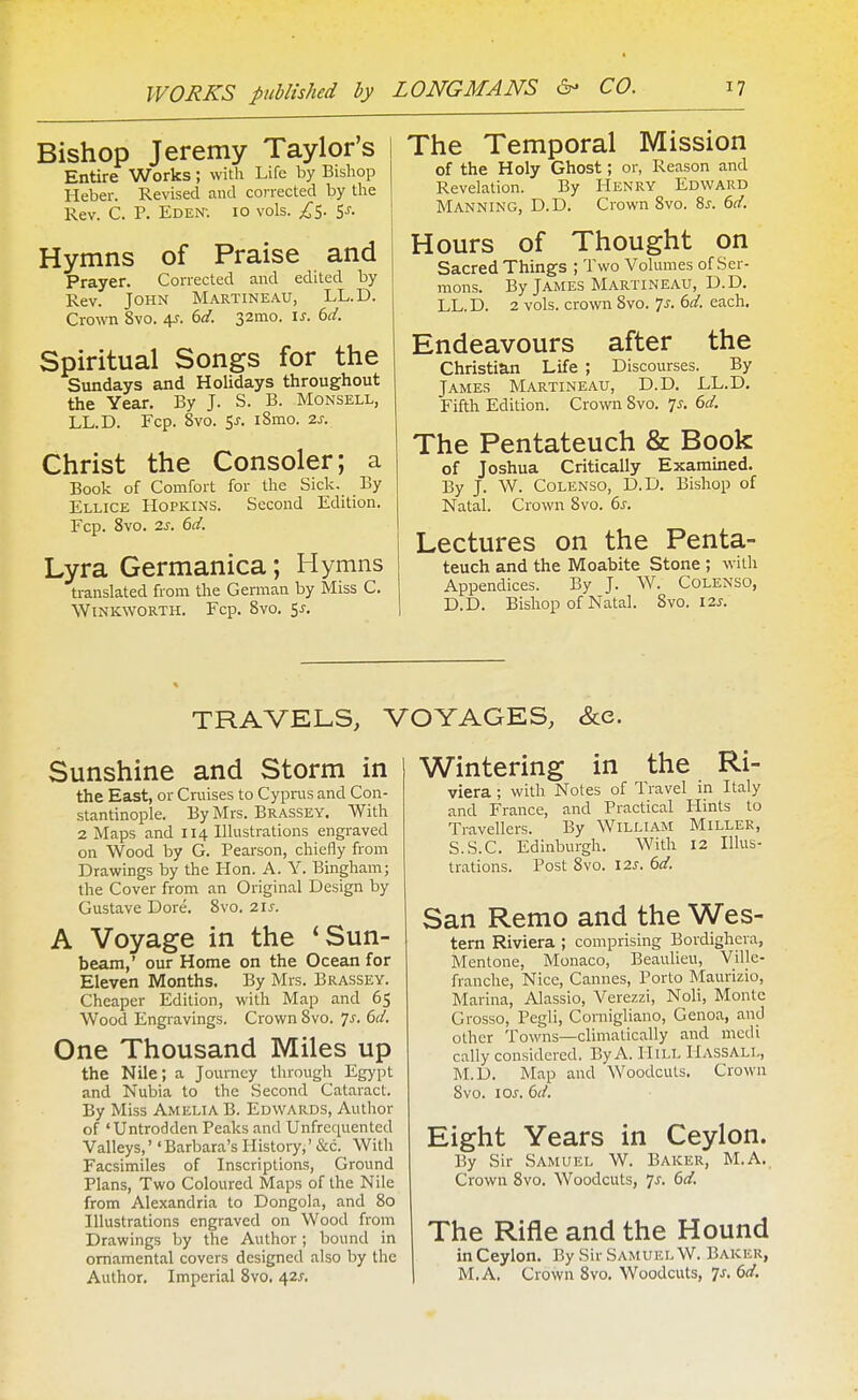 Bishop Jeremy Taylor's Entire Works; with Life by Bishop Heber. Revised and corrected by the Rev. C. P. Eden-. 10 vols. ^^5. 5^. Hymns of Praise and Prayer. Corrected and edited by Rev. John Martineau, LL.D. Crown 8vo. (>d. 32010. is. 6d. Spiritual Songs for the Sundays and Holidays throughout the Year. By J. S. B. Monsell, LL.D. Fop. 8vo. 5^. iSmo. zs. Christ the Consoler; a Book of Comfort for the Sick. By Ellice Hopkins. Second Edition. Fcp. 8vo. 2s. 6d. Lyra Germanica; Hymns translated from the German by Miss C. WlNKWORTH. Fcp. 8vo. <,s. The Temporal Mission of the Holy Ghost; or, Reason and Revelation. By Henry Edward Manning, D.D. Crown 8vo. 8^. 6d. Hours of Thought on Sacred Things ; Two Volumes of Ser- mons. By James Martineau, D.D. LL.D. 2 vols, crown Svo. 7^. 6d. each. Endeavours after the Christian Life ; Discourses. By James Martineau, D.D. LL.D. Fifth Edition. Crown Svo. 7^. 6d. The Pentateuch & Book of Joshua Critically Examined. By J. W. CoLENSO, D.D. Bishop of Natal. Crown 8vo. 6s. Lectures on the Penta- teuch and the Moabite Stone ; with Appendices. By J. W. Colenso, D.D. Bishop of Natal. Svo. 12j. TRAVELS, VOYAGES, &e. Sunshine and Storm in the East, or Cruises to Cyprus and Con- stantinople. By Mrs. Brassey. With 2 Maps and 114 Illustrations engraved on Wood by G. Pearson, chiefly from Drawings by the Hon. A. Y. Bingham; the Cover from an Original Design by Gustave Dore. Svo. 21 s. A Voyage in the 'Sun- beam,' our Home on the Ocean for Eleven Months. By Mrs. Brassey. Cheaper Edition, with Map and 65 Wood Engravings. Crown Svo. p. 6d. One Thousand Miles up the Nile; a Journey through Egypt and Nubia to the Second Cataract. By Miss Amelia B. Edwards, Author of 'Untrodden Peaks and Unfrequented Valleys,''Barbara's History,' &c. With Facsimiles of Inscriptions, Ground Plans, Two Coloured Maps of the Nile from Alexandria to Dongola, and 80 Illustrations engraved on Wood from Drawings by the Author; bound in ornamental covers designed also by the Author, Imperial Svo. 42^. Wintering in the Ri- viera ; with Notes of Travel in Italy and France, and Practical Hints to Travellers. By William Miller, S.S.C. Edinburgh. With 12 Illus- trations. Post Svo. I2s. 6d. San Remo and the Wes- tern Riviera ; comprising Bordighcra, Mentone, Monaco, Beaulieu, Ville- franche, Nice, Cannes, Porto Maurizio, Marina, Alassio, Verezzi, Noli, Monte Grosso, Pegli, Coniigliano, Genoa, and other Towns—climatically and mcdi cally considered. By A. Hill Hassall, M.D. Map and Woodcuts. Crown Svo. lOJ. 6d. Eight Years in Ceylon. By Sir Samuel W. Baker, M.A. Crown Svo. Woodcuts, ^s. 6d. The Rifle and the Hound in Ceylon. By Sir Samuel W. Baker, M.A, Crown Svo. Woodcuts, 7J-. 6d.