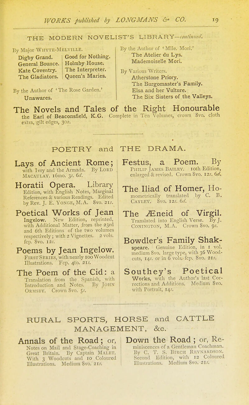 THE MODERN NOVELIST'S LIBRARY—fw///«w//. Ty Major Wiiyte-Melville. Digby Grand. General Bounce. Kate Coventry. The Gladiators. Good for Nothing. Holmby House. The Interpreter. Queen's Maries. By the Aulhor of ' Mile. Movi.' The Atelier du Lys. Mademoiselle Mori. By Various Writers. Atherstone Priory. The Burgomaster's Family. Elsa and her Vulture. The Six Sisters of the Valleys. By the Author of ' The Rose Garden.' Unawares. The Novels and Tales of the Right Honourable the Earl of Beaconsfield, K.G. Complete in Ten Volumes, crown 8vo. cloth extra, gilt edges, 30J. POETRY and Lays of Ancient Rome; with Ivry and the Armada. By Lord Macaulay. i6mo. 3^. 6d. Horatii Opera. Library Edition, with English Notes, Marginal References & various Readings. Edited by Rev. J. E. Yonge, M.A. 8vo. 21s. Poetical Works of Jean Ingelow. New Edition, reprinted, with Additional Matter, from the 23rd and 6th Editions of the two volumes respectively ; with 2 Vignettes. 2 vols, fcp. 8vo. 12J. Poems by Jean Ingelow. First Series, with nearly 100 Woodcut Illustrations. Fcp. 4to. 2U. The Poem of the Cid: a Translation from the Spanish, with Introduction and Notes. By John Ormsuy. Crown Svo. 5^-. THE DRAMA. Festus, a Poem. By Philip James Bailey. loth Edition, enlarged & revised. Crown Svo. 12s, 6tf, The Iliad of Homer, Ho- mometrically translated by C. B. Cayley. 8vo. I2S. 6tf. The -^neid of Virgil. Translated into English Verse. By J. CONINGTON, M.A. Crown 8vo. gj. Bowdler's Family Shak- speare. Genuine Edition, in i vol. medium Svo. large type, with 36 Wood- cuts, 14J. or in 6 vols.-fcp. Svo. 2ls. Southey's Poetical Works, witli the Author's last Cor- rections and Additions. Medium Svo. with Portrait, I4.r. RURAL SPORTS, HORSE and CATTLE MANAGEMENT, See. Annals of the Road; or, Notes on Mail and Stage-Coaching in Great Britain. By C.iptain Malet. With 3 Woodcuts and 10 Coloured Illustrations. Medium Svo. 21J. Down the Road ; or, Re- miniscences of a Gentleman Coachman. By C. T. S. BiKcii Rk.vnardson. Second Edition, wilh 12 Coloured lUusUalions. Medium Svo. 2ls.