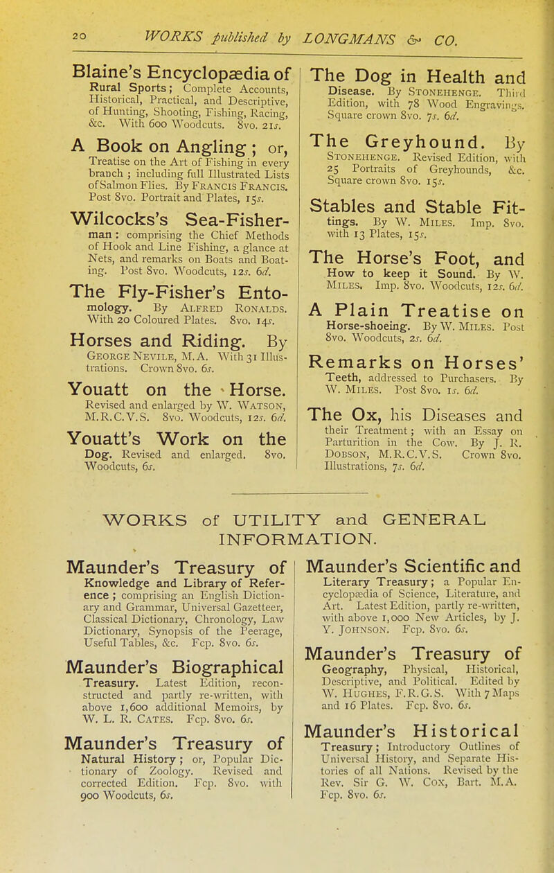 Blaine's Encyclopaedia of Rural Sports; Complete Accounts, Historical, Practical, and Descriptive, of Hunting, Shooting, Fishing, Racing, &c. With 600 Woodcuts. 8vo. 2\s. A Book on Angling ; or, Treatise on the Art of Fishing in every branch ; including full Illustrated Lists of Salmon Flies. By Francis Francis. Post 8vo. Portrait and Plates, i5j-. Wilcocks's Sea-Fisher- man : comprising the Chief Methods of Hook and Line Fishinrr, a glance at Nets, and remarks on Boats and Boat- ing. Post 8vo. Woodcuts, \2s. 6d. The Fly-Fisher's Ento- mology. By Alfred Ronalds. With 20 Coloured Plates. 8vo. I4J-. Horses and Riding. By George Nevile, M. A. With 31 Illus- trations. Crown 8vo. 6s. Youatt on the ^ Horse. Revised and enlarged by W. Watson, M.R.C.V.S. 8vo. Woodcuts, 12s. 6d. Youatt's Work on the Dog. Revised and enlarged, 8vo. Woodcuts, 6s. The Dog in Health and Disease. By Stonehenge. Third Edition, with 78 Wood Engravings. Square crown 8vo. 7^. 6d. The Greyhound. By Stonehenge. Revised Edition, with 25 Portraits of Greyhounds, &c. Square crown 8vo. 15^-. Stables and Stable Fit- tings. By W. Miles. Imp. 8vo. with 13 Plates, 15j-. The Horse's Foot, and How to keep it Sound. By W. Miles, Imp. 8vo. Woodcuts, \2s. 6,/. A Plain Treatise on Horse-shoeing. By W. Miles. Post 8vo. Woodcuts, 2s. 6d. Remarks on Horses' Teeth, addressed to Purchasers. By W. Miles. Post 8vo. \s. 6d. The Ox, his Diseases and their Treatment; with an Essay on Parturition in the Cow. By J. R. DOBSON, M.R.C.V.S. Crown 8vo, Illustrations, ^s. 6d. WORKS of UTILITY and GENERAL INFORMATION. Maunder's Treasury of Knowledge and Library of Refer- ence ; comprising an Englisli Diction- ary and Grammar, Universal Gazetteer, Classical Dictionary, Chronology, Law Dictionary, Synopsis of the Peerage, Useful Tables, &c. Fcp. 8vo. 6s. Maunder's Biographical Treasury. Latest Edition, recon- structed and partly re-written, with above 1,600 additional Memoirs, by W. L. R. Gates. Fcp. 8vo, 6s. Maunder's Treasury of Natural History; or. Popular Dic- ■ tionary of Zoology. Revised and corrected Edition. Fcp. 8vo. with 900 Woodcuts, 6s. Maunder's Scientific and Literary Treasury; a Popular En- cyclopaedia of Science, Literature, and Art. Latest Edition, partly re-written, with above 1,000 New Articles, by J. Y. Johnson. Fcp. Svo. 6s. Maunder's Treasury of Geography, Physical, Historical, Descriptive, and Political. Edited by W. Hughes, F.R.G.S. With 7 Maps and 16 Plates. Fcp. 8vo. 6s. Maunder's Historical Treasury; Introductory Outlines of Universal History, and Separate His- tories of all Nations. Revised by the Rev. Sir G. W. Cox, Bart. M.A. Fcp. 8vo. 6s.