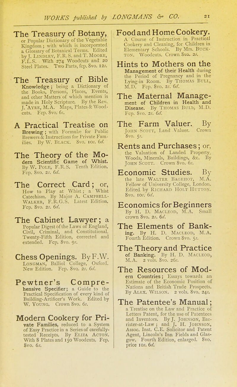 The Treasury of Botany, or Popular Dictionary of Uie Vegetable Kingdom; with which is incorporated a Glossary of Botanical Terms. Edited by J. LiNDLEY, F.R.S. and T.Moore, F.L.S. With 274 Woodcuts and 20 Steel Plates. Two Parts, fcp. Svo. 12s. The Treasury of Bible Knowledge ; being a Dictionary of the Books, Persons, Places, Events, and other Matters of which mention is made in Holy Scripture. By the Rev. J. *Ayre, M. a. Maps, Plates & Wood- cuts. Fcp. Svo. 6s. A Practical Treatise on Brewing ; with Formulre for Public Brewers & Instructions for Private Fam- ilies. By W. Black. Svo. ios. 6d. The Theory of the Mo- dem Scientific Game of Whist. By W. Pole, F.R.S. Tenth Edition. Fcp. Svo. 2s. 6d. The Correct Card; or, How to Play at Whist; a Whist Catechism. By Major A. Campbell- Walker, F.R.G.S. Latest Edition. Fcp. Svo. 2s. 6d. The Cabinet Lawyer; a Popular Digest of the Laws of England, Civil, Criminal, and Constitutional. Twenty-Fifth Edition, corrected and extended. Fcp. Svo. g.r. Chess Openings. ByF.W. Longman, Balliol College, Oxford. New Edition. Fcp. Svo. 2s. 6d. Pewtner's Compre- hensive Specifier; a Guide to the Practical Specification of every kind of Building-Artificer's Work. Edited by W. Young. Crown Svo. 6s. Modern Cookery for Pri- vate Families, reduced to a System of Easy Practice in a Series of carefully- tested Receipts. By Eliza Acton. With 8 Plates and 150 Woodcuts. Fcp. Svo. 6s. Food and Home Cookery. A Course of Instruction in Practical Cookery and Cleaning, for Children in Elementary Schools. By Mrs. Buck- ton. Woodcuts. Crown Svo. 2J. Hints to Mothers on the Management of their Health during the Period of Pregnancy and in the Lying-in Room. By Thomas Bull, M.D. Fcp. Svo. 2s. 6d. The Maternal Manage- ment of Children in Health and Disease. By Thomas Bull, M.D. Fcp. Svo. 2s. 6d. The Farm Valuer. By John Scott, Land Valuer. Crown Svo. ^s. Rents and Purchases; or, the Valuation of Landed Property; Woods, Minerals, Buildings, &c. By John Scott. Cro-wTi Svo. 6s. Economic Studies. By the late Walter Bagehot, M.A. Fellow of University College, London. Edited by Richard Holt Huttox. Svo. los. 6d. Economics for Beginners By H. D. MACLEOD, M.A. Small crown Svo. 2s. 6d. The Elements of Bank- ing. By H. D. MACLEOD, M.A. Fourth Edition. Crown Svo. 5^. The Theory and Practice of Banking. By H. D. Macleod, M.A. 2 vols. Svo. 26s. The Resources of Mod- em Countries; Essays towards an Estimate of the Economic Position of Nations and British Trade Prospects. By Alex. Wilson. 2 vols. Svo. 24J. The Patentee's Manual; a Treatise on the Law and Practice of Letters Patent, for the use of Patentees and Inventors. By J. Johnson, Bar- rister-at-Law ; and J. H. Johnson, Assoc. Inst. C.E. Solicitor and Patent Agent, Lincoln's Inn Fields and Glas- gow. Fourth Edition, enlarged. Svo. price loj. 6d,
