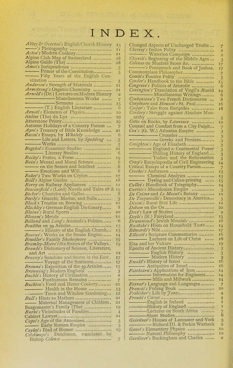INDEX. Abbey Overton's English Clraich History 15 's Photogi-aphy ix Actons Modem Cookery 21 Alpine Club Map of Switzerland 18 Alpine Guide (The) 18 Amos's Jurisprudence 5 Primer of the Constitution 5 Fifty Years of the Enghsh Con- stitution 5 Anderson's Strength of Materials 11 Armstrong's Organic Chemistry 11 Arnold!s (Dr.) Lectures on Alodern History 2 Miscellaneous Works 7 ' Sermons 15 (T.) English Literature 6 Arnott's Elements of Physics 10 Ateher (The) du Lys 19 Atherstone Priory 19 Autumn Holidays of a Country Parson ... 7 Ayre's Treasury of Bible Knowledge 21 Bacon's Essays, by Whately 6 Life and Letters, by ... 5 Works S Bagehot's Economic Studies 21 Literary Studies 6 Bailey's Festus, a Poem 19 Bain's Mental and Moral Science 6 on the Senses and Intellect 6 Emotions and Will 6 Baker's Two Works on Ceylon 17 Ball's Alpine Guides 18 Barry on Railway Appliances 11 Beaconsficld's (Lord) Novels and Tales 18 & 19 Becker's Charicles and Gallus 8 Beesly's Gracchi, Marius, and Sulla 3 Black's Treatise on Brewing 21 Blackley's German-Enghsh Dictionary 8 Blaine's Rural Sports 20 Bloxam's Metals 11 Bolland and Laftg's Aristotle's Politics 6 Boultbee on 39 Articles 15 's History of the English Church... 15 Bourne's Works on the Steam Engine 14 Bawdier's Family Shakespeare 19 Bramley-Moore's Six Sisters of the Valleys . 19 Brande's Dictionary of Science, Literature, and Art 12 Brassey's Sunshine and Storm in the East. 17 Voyage of the Sunbeam 17 Browne's Exposition of the 39 Articles 15 Browning's Modern England 3 Buckle's History of Civilisation 2 Posthumous Remains 7 Buckton's Food and Home Cookery 21 Health in the House 13 Town and Window Gardening... 12 Bull's Hints to Mothers 21 Maternal Management of Children . 21 Burgomaster's Family (The) 19 i5z<r/4«'J Vicissitudes of Families 4 Cabinet Lawyer 21 Capes's Age of the Antonines 3 Early Roman Empire 3 Cayley's Iliad of Homer 19 Cetshwayd's Dutchman, translated by Bishop Colenso 7 Changed Aspects of Unchanged Tniths ... 7 Chesney's Indian Polity 2 Waterloo Campaign 2 Church's Beginning of the Middle Ages ... 3 Colenso on Moabite Stone &c 17 's Pentateuch and Book of Joshua. 17 Commonplace Philosopher 7 Comte's Positive Pohty 5 Conder's Handbook to the Bible 15 Co?!greve's Politics of Aristotle 6 Conington's Translation of Virgil's ^Eneid 19 Miscellaneous Writings 6 Contanseau's Two French Dictionaries ... 8 Conyheare and Howson's St. Paul 16 Cooper s Tales from Euripides 18 Cordcrys Struggle against Absolute Mon- archy 3 Cotta on Rocks, by Lawrence 12 Counsel and Comfort from a City Pulpit... 7 Cox's (G. W.) Athenian Empire 3 • Crusades 3 ' Greeks and Persians 3 Creighton's Age of Elizabeth 3 England a Continental Power 3 Shilling History of England ... 3 Tudors and the Reformation 3 Cresy's Encyclopasdia of Civil Engineering 14 Critical Essays of a Country Parson 7 Crookes's Anthracen ; 15 Chemical Analyses 13 Dyeing and Calico-printing 15 Culley's Handbook of Telegraphy 14 Ctirteis's Macedonian Empire 3 De Caisne and Le Maotits Botany 12 De Tocqueville's Democracy in America... 5 Dixon's Rural Bird Life 12 Dobson on the Ox 20 Dove's Law of Storms 9 Doyle's (R.) Fairyland 13 Drummonds Jewish Messiah 16 Eastlake's Hints on Household Taste 14 Edwards's Nile 17 Ellicott's Scripture Commentaries 16 Lectures on Life of Christ 16 Elsa and her Vultm-e 19 Epochs of Ancient History 3 Enghsh History 3 Modern History 3 Ewalds History of Israel 16 Antiquities of Israel 16 Fairbairn's Applications of Iron 14 . Information for Engineers 14 Mills and Milhvork 14 Farrar's Language and Languages 7 Fraticis's Fishing Book 20 Frobisher's Life by Jones 4 Froude's Ccesar 4 English in Ireland i History of England i Lectures on South Africa 7 Short Studies 6 Gairdner's Houses of Lancaster and York 3 Richard III. & Perkin Warbcck 2 Ganot's Elementary Physics 10 Natural Philosophy 10 Gardiner's Buckingham and Charles 2