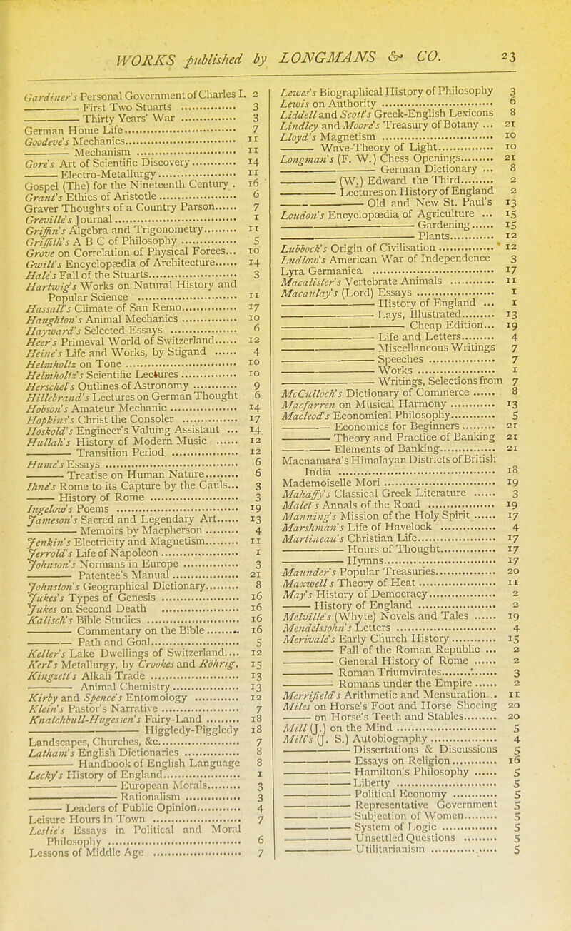 WORKS published by Gardiner's Personal Government of Charles I. 2 First Two Stuarts 3 Thirty Years' War 3 German Home Life 7 Mechanics n Mechanism n Gores Art of Scientific Discovery 14 Electro-Metallurgy i r Gospel (The) for the Nineteenth Century . 16 ' Grant's Ethics of Aristotle 6 Graver Thoughts of a Country Parson 7 Greville'sjouxvLsl i Griffin's Algebra and Trigonometry 11 Griffillis A B C of Philosophy S Grove on Correlation of Physical Forces... 10 Gwill's Encyclopsedia of Architecture 14 Hale's Fall of the Stuarts 3 Hariwig's Works on Natural History and Popular Science n Nassau's Climate of San Remo 17 Haughton's Animal Mechanics 10 Hay-ward's Selected Essays 6 Heer's Primeval World of Switzerland 12 Heine's Life and Works, by Stigand 4 HelmhoUz on Tone 10 Helmhollz's Scientific Lectures 10 /f^A-jc/jij/'j Outlines of Astronomy 9 Hillebrand's Lectures on German Thought 6 Hobson's Amateur Mechanic 14 Hopkins's Christ the Consoler 17 Engineer's Valuing Assistant ... 14 Hullalis History of Modern Music 12 Transition Period 12 Hume's Essays 6 Treatise on Human Nature 6 Ihne's Rome to its Captm-e by the Gauls... 3 History of Rome 3 Ingelow's Poems 19 Jamesoiis Sacred and Legendary Art 13 Memoirs by Macpherson 4 Jenkins Electricity and Magnetism 11 Jerrold's Life of Napoleon i Johnsons Normans in Europe 3 Patentee's Manual 21 Johnstons Geographical Dictionary 8 Jukes's Types of Genesis 16 Jukes on Second Death 16 KaliscKs Bible Studies 16 Commentary on the Bible 16 Path and Goal 5 Kellers'L.iiY'n Dwellings of Switzerland.... 12 Kerts Metallurgy, by CrookeszxiA Jidhrig. 15 Kingzelt's Alkali Trade 13 Animal Chemistry 13 Kirby a.\\<V Spends TLxAomoXo^y 12 Kleins Pastor's Narrative 7 Knatchbull-Hugcssen s Fairy-Land 18 . Higgledy-Pigglcdy 18 Landscapes, Churches, &c 7 Latham's English Dictionaries 8 . Handbook of English Language 8 Lecky's History of England i European Morals 3 . Rationalism 3 Leaders of Public Opinion 4 Leisure Hours in Town 7 Leslies Essays in Political and Moral Philosopliy 6 Lessons of Middle Age 7 Leivcs's Biographical History of Philosophy 3 Lewis on Authority ^ Liddell and Scott's Greek-English Lexicons 8 Lindley and Moore's Treasury of Botany ... 21 Lloyd's Magnetism 10 Wave-Theory of Light 10 Longman's (F. W.) Chess Openings 21 German Dictionary ... 8 (W.) Edward the Third 2 Lectures on History of England 2 Old and New St. Paul's 13 Loudon's Encyclopaedia of Agriculture ... 15 , ■ Gardening IS Plants 12 Lubbock's Origin of Civilisation * 12 Ludlow's American War of Independence 3 Lyra Germanica I7 il/rtirrt/ij/^rj Vertebrate Animals n Macaulay's (Lord) Essays 1 Histoiy of England ... I Lays, Illustrated 13 • Cheap Edition... 19 Life and Letters 4 Miscellaneous Writings 7 Speeches 7 Works I Writings, Selections from 7 McCulloch's Dictionary of Commerce 8 Macfarren on Musical Harmony 13 Macleod's Economical Philosophy S Economics for Beginners 21 Theoiy and Practice of Banking 21 Elements of Banking 21 Macnamara's Himalayan Districts of British India 18 Mademoiselle Mori 19 Ma/iaffy's Classical Greek Literature 3 Malef's Annals of the Road 19 Manning's Mission of the Holy Spirit 17 Marshman s Life of Havelock 4 Martineau's Christian Life 17 Hours of Thought 17 Hymns 17 Maunder s Popular Treasuries 20 Maxwells Theory of Heat 11 Mays History of Democracy 2 History of England 2 Melville s (Whyte) Novels and Tales 19 Mendelssohn s Letters 4 Merivales Early Church History 15 Fall of the Roman Republic ... 2 General History of Rome 2 • Roman Triumvirates '. 3 Romans under the Empire 2 Mcrrifield's Arithmetic and Mensuration-.. 11 Miles on Horse's Foot and Horse Shoeing 20 on Horse's Teeth and Stables 20 A////(J.) on the Mind S Mills (J. S.) Autobiography 4 Dissertations & Discussions 5 Essays on Religion 16 Hamilton's Philosophy S Liberty S Political Economy S Representative Government 5 Subjection of Women 5 System of Logic S Unsettled Questions ., S ■ Utilitarianism S