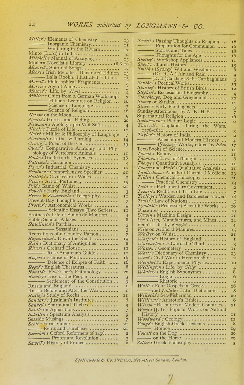 Miller's Elements of Chemistry 13 Inorganic Chemistry u Wintering in the Riviera 17 Minto (Lord) in India 2 Mitchell's Manual of Assaying 15 Modem Novelist's Library 18 & 19 Monselts Spiritual Songs 17 ' Moore's Irish Melodies, Illustrated Edition 13 Lalla Rookh, Illustrated Edition.. 13 Morell's Philosophical Fragments 5 Morris's Age of Anne 3 Mozart's Life, by Nohl 4 Mailer's Chips from a German Workshop. 7 Hibbert Lectures on Religion ... 16 Science of Language 7 Science of Religion 16 Neison on the Moon g Nevile's Horses and Riding 20 Newman's Apologia pro Vita Sui 4 Nicols's Puzzle of Life 12 Noiri's Miiller & Philosophy of Language 7 Northcott's Lathes & Turning 14 Ormsby s Poem of the Cid 19 Owen's Comparative Anatomy and Phy- siology of Vertebrate Animals II Packe's Guide to the Pyrenees 18 Pattison's Casaubon 4 Paycn's Industrial Chemistry 14 Pewtner's Comprehensive Specifier 21 Phillips's Civil War in Wales 2 Piesse's Art of Perfumery 15 Pole's Game of Whist 21 Powell's Early England 3 Preece & Sivewright's Telegraphy 11 Present-Day Thoughts 7 Proctor's Astronomical Works 9 Scientific Essays (Two Series) ... ii Prothero's Life of Simon de Montfort 4 Public Schools Atlases 8 Rawlinson's Parthia 3 Sassanians 3 Recreations of a Country Parson 7 Peynardson's Down the Road 19 Rich's Dictionary of Antiquities 8 Rivers's Orchard House 12 Rose Amateur's Guide 12 Rogers's Eclipse of Faith 16 Defence of Eclipse of Faith 16 Roget's English Thesaurus 8 Ronalds' Fly-Fisher's Entomology 20 Rowley's Rise of the People 3 Settlement of the Constitution ... 3 Russia and England i Russia Before and After the War i i?a^/«yJ Study of Rocks 11 Sandars's Justinian's Institutes 6 Sankey's Sparta and Thebes 3 Savile on Apparitions 7 Schellen's Spectrum Analysis 9 Seaside Musings 7 Scott's Farm Valuer 21 . Rents and Purchases 21 Seebohm's Oxford Reformers of 1498 2 Protestant Revolution 3 Sewelfs History of France 2 Scwcll's Passing Thoughts on Religion ... 16 Preparation for Communion 16 Stories and Tales 18 Thoughts for the Age 16 Shelley's Workshop Appliances 11 Short's Church History 15 Smith's [Sydney] Wit and Wisdom 6 (Dr. R. A.) Air and Rain 9 (R. B. )Carthage & the Carthaginians 3 Southey's Poetical Works ig Stanley's History of British Birds 12 Stephen's Ecclesiastical Biography 4 Stonelienge, Dog and Greyhound 20 Stoney on Strains 14 Stubbs's Early Plantagenets 3 Sunday Afternoons, by A. K. H.B 7 Supernatural Religion 16 Swinbourne s Picture Logic 6 Tancock's England during the Wars, 1778-1820 3 Taylor's History of India 2 Ancient and Modern History ... 4 {Jeremy') Works, edited by Eden 17 Text-Books of Science 11 Thomi's Botany n Thomson's Laws of Thought 6 Thorpes Quantitative Analysis 11 Thorpe and Muir's Qualitative Analysis ... 11 Thudichum's Annals of Chemical Medicine 13 Tilden's Chemical Philosophy 11 Practical Chemistry 13 Todd on Parliamentary Government 2 Trench's Realities of Irish Life 7 Trollope's'Waxden and Barchester Towers 18 Twiss's Law of Nations 5 Tyndalfs (Professor) Scientific Works ... 10 Unawares ig Unwin's Machine Design 11 Ure's Arts, Manufactures, and Mines 14 Venn's Life, by Kiiight 4 Ville on Artificial Manures 15 H^att^r on Whist 21 Walpole's History of England i Warburton's Edward the Third 3 Watson's Geometery 11 Watts's Dictionary of Chemistry 13 Webb's Civil War in Herefordshire 2 Weinhold's Experimental Physics 10 Wellington s Life, by Gleig 4 Whately's English Synonymes 8 Logic 6 Rhetoric 6 White's Four Gospels in Greek 16 and Riddle's Latin Dictionaries ... Z Wilcocks's Sea-Fisherman 20 Williams's Aristotle's Ethics 6 Wilson's Resources of Modern Countries... 21 Wood^s (J. G.) Popular Works on Natui-al History 11 Woodward's Geology 12 Yonge's English-Greek Lexicons 8 Horace 19 Youatt on the Dog 20 on the Horse 20 Zeller's Greek Philosophy 3 d'pati/swciffde S>' Co. Printers, New-street Si/iiarr, London, 7