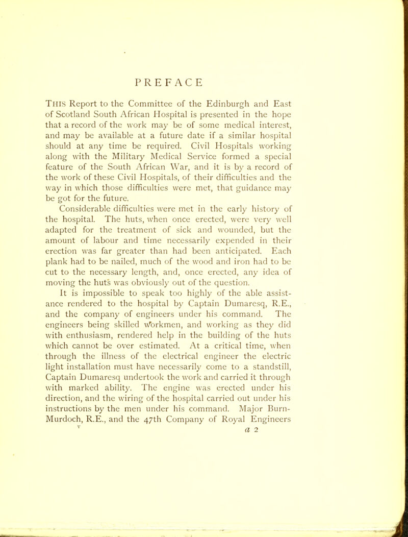 PREFACE This Report to the Committee of the Edinburgh and East of Scotland South African Hospital is presented in the hope that a record of the work may be of some medical interest, and may be available at a future date if a similar hospital should at any time be required. Civil Hospitals working along with the Military Medical Service formed a special feature of the South African War, and it is by a record of the work of these Civil Hospitals, of their difficulties and the way in which those difficulties were met, that guidance may be got for the future. Considerable difficulties were met in the early history of the hospital. The huts, when once erected, were very well adapted for the treatment of sick and wounded, but the amount of labour and time necessarily expended in their erection was far greater than had been anticipated. Each plank had to be nailed, much of the wood and iron had to be cut to the necessary length, and, once erected, any idea of moving the huts was obviously out of the question. It is impossible to speak too highly of the able assist- ance rendered to the hospital by Captain Dumarcsq, R.E., and the company of engineers under his command. The engineers being skilled u'brkmen, and working as they did with enthusiasm, rendered help in the building of the huts which cannot be over estimated. At a critical time, when through the illness of the electrical engineer the electric light installation must have necessarily come to a standstill, Captain Dumaresq undertook the work and carried it through with marked ability. The engine was erected under his direction, and the wiring of the hospital carried out under his instructions by the men under his command. Major Burn- Murdoch, R.E., and the 47th Company of Royal Engineers