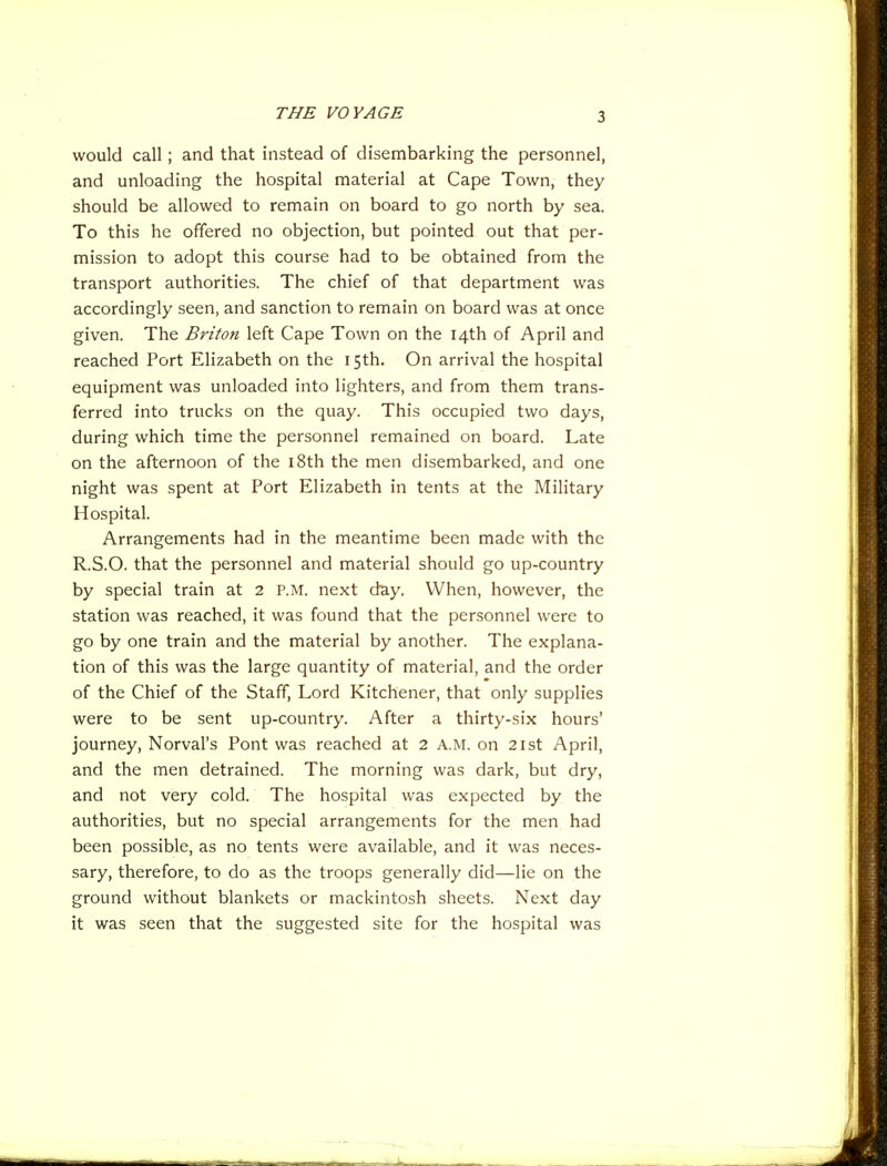 THE VOYAGE would call; and that instead of disembarking the personnel, and unloading the hospital material at Cape Town, they should be allowed to remain on board to go north by sea. To this he offered no objection, but pointed out that per- mission to adopt this course had to be obtained from the transport authorities. The chief of that department was accordingly seen, and sanction to remain on board was at once given. The Briton left Cape Town on the 14th of April and reached Port Elizabeth on the 15th. On arrival the hospital equipment was unloaded into lighters, and from them trans- ferred into trucks on the quay. This occupied two days, during which time the personnel remained on board. Late on the afternoon of the i8th the men disembarked, and one night was spent at Port Elizabeth in tents at the Military Hospital. Arrangements had in the meantime been made with the R.S.O. that the personnel and material should go up-country by special train at 2 P.M. next day. When, however, the station was reached, it was found that the personnel were to go by one train and the material by another. The explana- tion of this was the large quantity of material, and the order of the Chief of the Staff, Lord Kitchener, that only supplies were to be sent up-country. After a thirty-six hours' journey, Norval's Pont was reached at 2 A.M. on 21st April, and the men detrained. The morning was dark, but dry, and not very cold. The hospital was expected by the authorities, but no special arrangements for the men had been possible, as no tents were available, and it was neces- sary, therefore, to do as the troops generally did—lie on the ground without blankets or mackintosh sheets. Next day it was seen that the suggested site for the hospital was