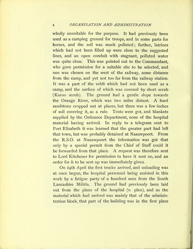 wholly unsuitable for the purpose. It had previously been used as a camping ground for troops, and in some parts for horses, and the soil was much polluted; further, latrines which had not been filled up were close to the suggested lines, and an open conduit with stagnant, polluted water was quite close. This was pointed out to the Commandant, who gave permission for a suitable site to be selected, and one was chosen on the west of the railway, some distance from the camp, and yet not too far from the railway station. It was a part of the veldt which had not been used as a camp, and the surface of which was covered by short scrub (Karoo scrub). The ground had a gentle slope towards the Orange River, which was two miles distant. A hard sandstone cropped out at places, but there was a few inches of soil covering it, as a rule. Tents were got, and blankets supplied by the Ordnance Department, none of the hospital material having arrived. In reply to a telegram sent to Port Elizabeth it was learned that the greater part had left that town, but was probably detained at Naauwpoort. From the R.S.O. at Naauwpoort the information was got that only by a special permit from the Chief of Staff could it be forwarded from that place. A request was therefore sent to Lord Kitchener for permission to have it sent on, and an order for it to be sent up was immediately given. On 24th April the first trucks arrived, and unloading was at once begun, the hospital personnel being assisted in this work by a fatigue party of a hundred men from the South Lancashire Militia. The ground had previously been laid out from the plans of the hospital {v. plan), and as the material which had arrived was mainly that of the adminis- tration block, that part of the building was in the first place