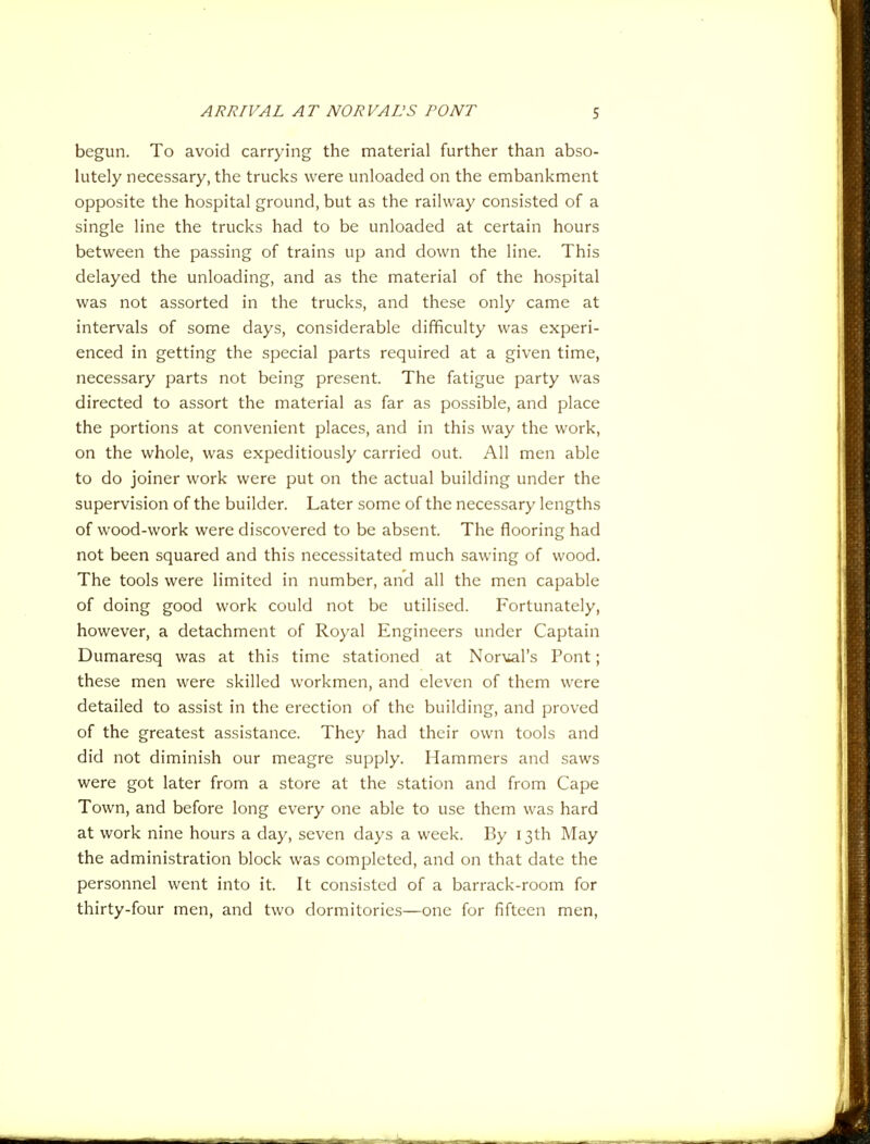 begun. To avoid carrying the material further than abso- lutely necessary, the trucks were unloaded on the embankment opposite the hospital ground, but as the railway consisted of a single line the trucks had to be unloaded at certain hours between the passing of trains up and down the line. This delayed the unloading, and as the material of the hospital was not assorted in the trucks, and these only came at intervals of some days, considerable difficulty was experi- enced in getting the special parts required at a given time, necessary parts not being present. The fatigue party was directed to assort the material as far as possible, and place the portions at convenient places, and in this way the work, on the whole, was expeditiously carried out. All men able to do joiner work were put on the actual building under the supervision of the builder. Later some of the necessary lengths of wood-work were discovered to be absent. The flooring had not been squared and this necessitated much sawing of wood. The tools were limited in number, and all the men capable of doing good work could not be utilised. Fortunately, however, a detachment of Royal Engineers under Captain Dumaresq was at this time stationed at Nor\iars Pont; these men were skilled workmen, and eleven of them were detailed to assist in the erection of the building, and proved of the greatest assistance. They had their own tools and did not diminish our meagre supply. Hammers and saws were got later from a store at the station and from Cape Town, and before long every one able to use them was hard at work nine hours a day, seven days a week. By 13th May the administration block was completed, and on that date the personnel went into it. It consisted of a barrack-room for thirty-four men, and two dormitories—one for fifteen men.