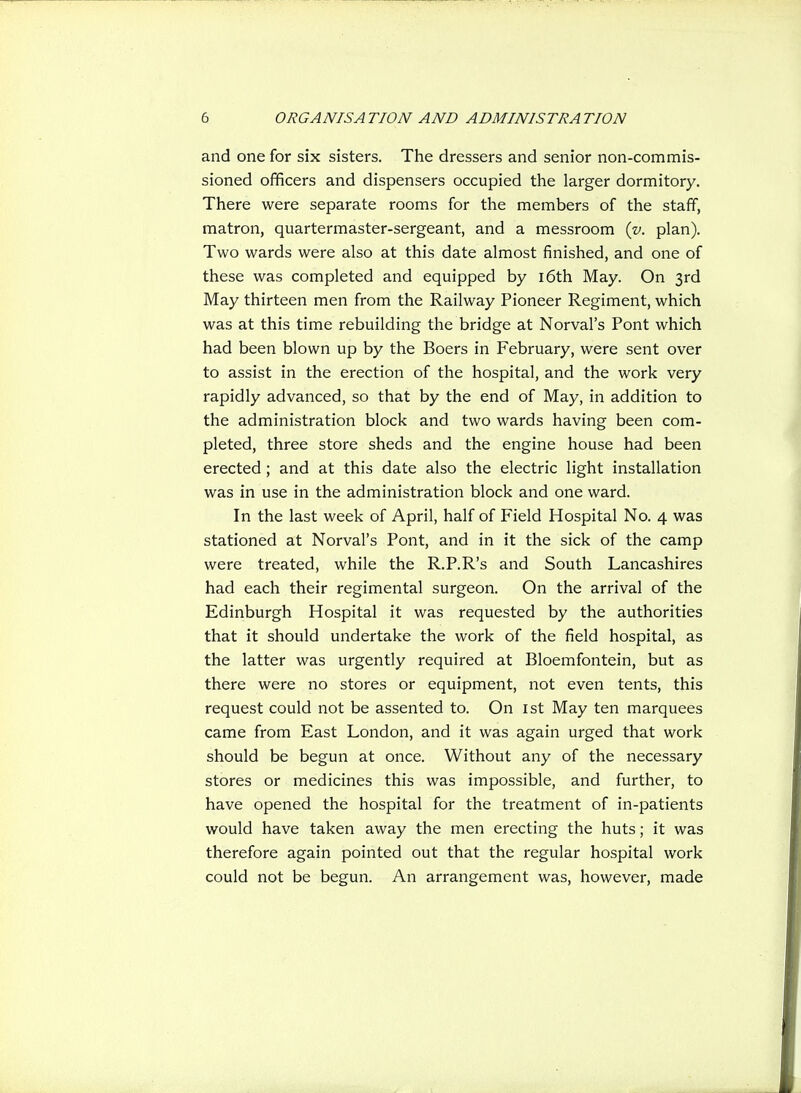 and one for six sisters. The dressers and senior non-commis- sioned ofificers and dispensers occupied the larger dormitory. There were separate rooms for the members of the staff, matron, quartermaster-sergeant, and a messroom iv. plan). Two wards were also at this date almost finished, and one of these was completed and equipped by i6th May. On 3rd May thirteen men from the Railway Pioneer Regiment, which was at this time rebuilding the bridge at Nerval's Pont which had been blown up by the Boers in February, were sent over to assist in the erection of the hospital, and the work very rapidly advanced, so that by the end of May, in addition to the administration block and two wards having been com- pleted, three store sheds and the engine house had been erected; and at this date also the electric light installation was in use in the administration block and one ward. In the last week of April, half of Field Hospital No. 4 was stationed at Norval's Pont, and in it the sick of the camp were treated, while the R.P.R's and South Lancashires had each their regimental surgeon. On the arrival of the Edinburgh Hospital it was requested by the authorities that it should undertake the work of the field hospital, as the latter was urgently required at Bloemfontein, but as there were no stores or equipment, not even tents, this request could not be assented to. On ist May ten marquees came from East London, and it was again urged that work should be begun at once. Without any of the necessary stores or medicines this was impossible, and further, to have opened the hospital for the treatment of in-patients would have taken away the men erecting the huts; it was therefore again pointed out that the regular hospital work could not be begun. An arrangement was, however, made
