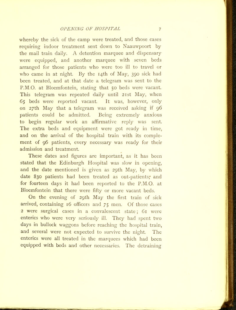 whereby the sick of the camp were treated, and those cases requiring indoor treatment sent down to Naauwpoort by the mail train daily. A detention marquee and dispensary were equipped, and another marquee with seven beds arranged for those patients who were too ill to travel or who came in at night. By the 14th of May, 390 sick had been treated, and at that date a telegram was sent to the P.M.O. at Bloemfontein, stating that 50 beds were vacant. This telegram was repeated daily until 21st May, when 65 beds were reported vacant. It was, however, only on 27th May that a telegram was received asking if 96 patients could be admitted. Being extremely anxious to begin regular work an affirmative reply was sent. The extra beds and equipment were got ready in time, and on the arrival of the hospital train with its comple- ment of 96 patients, every necessary was ready for their admission and treatment. These dates and figures are important, as it has been stated that the Edinburgh Hospital was slow in opening, and the date mentioned is given as 29th May, by which date 830 patients had been treated as out-patients,' and for fourteen days it had been reported to the P.M.O. at Bloemfontein that there were fifty or more vacant beds. On the evening of 29th May the first train of sick arrived, containing 16 officers and 75 men. Of those cases 2 were surgical cases in a convalescent state; 61 were enterics who were very seriously ill. They had spent two days in bullock waggons before reaching the hospital train, and several were not expected to survive the night. The enterics were all treated in the marquees which had been equipped with beds and other necessaries. The detraining