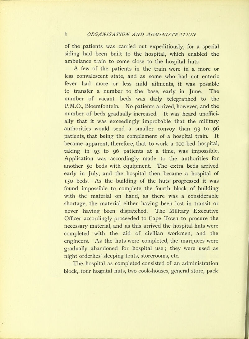 of the patients was carried out expeditiously, for a special siding had been built to the hospital, which enabled the ambulance train to come close to the hospital huts. A few of the patients in the train were in a more or less convalescent state, and as some who had not enteric fever had more or less mild ailments, it was possible to transfer a number to the base, early in June. The number of vacant beds was daily telegraphed to the P.M.O., Bloemfontein. No patients arrived, however, and the number of beds gradually increased. It was heard unoffici- ally that it was exceedingly improbable that the military authorities would send a smaller convoy than 93 to 96 patients, that being the complement of a hospital train. It became apparent, therefore, that to work a lOO-bed hospital, taking in 93 to 96 patients at a time, was impossible. Application was accordingly made to the authorities for another 50 beds with equipment. The extra beds arrived early in July, and the hospital then became a hospital of 150 beds. As the building of the huts progressed it was found impossible to complete the fourth block of building with the material on hand, as there was a considerable shortage, the material either having been lost in transit or never having been dispatched. The Military Executive Officer accordingly proceeded to Cape Town to procure the necessary material, and as this arrived the hospital huts were completed with the aid of civilian workmen, and the engineers. As the huts were completed, the marquees were gradually abandoned for hospital use ; they were used as night orderlies' sleeping tents, storerooms, etc. The hospital as completed consisted of an administration block, four hospital huts, two cook-houses, general store, pack