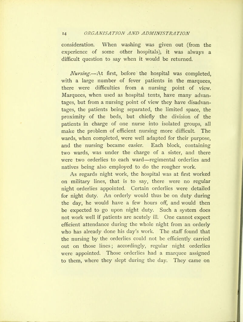 consideration. When washing was given out (from the experience of some other hospitals), it was always a difficult question to say when it would be returned. Nursing.—At first, before' the hospital was completed, with a large number of fever patients in the marquees, there were difficulties from a nursing point of view. Marquees, when used as hospital tents, have many advan- tages, but from a nursing point of view they have disadvan- tages, the patients being separated, the limited space, the proximity of the beds, but chiefly the division of the patients in charge of one nurse into isolated groups, all make the problem of efficient nursing more difficult. The wards, when completed, were well adapted for their purpose, and the nursing became easier. Each block, containing two wards, was under the charge of a sister, and there were two orderlies to each ward—regimental orderlies and natives being also employed to do the rougher work. As regards night work, the hospital was at first worked on military lines, that is to say, there were no regular night orderlies appointed. Certain orderlies were detailed for night duty. An orderly would thus be on duty during the day, he would have a few hours off, and would then be expected to go upon night duty. Such a system does not work well if patients are acutely ill. One cannot expect efficient attendance during the whole night from an orderly who has already done his day's work. The staff found that the nursing by the orderlies could not be efficiently carried out on those lines; accordingly, regular night orderlies were appointed. Those orderlies had a marquee assigned to them, where they slept during the day. They came on