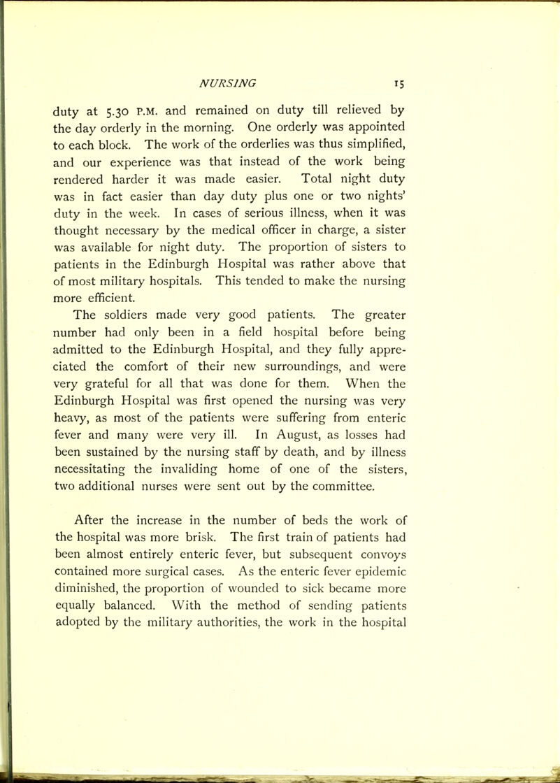 duty at 5.30 P.M. and remained on duty till relieved by the day orderly in the morning. One orderly was appointed to each block. The work of the orderlies was thus simplified, and our experience was that instead of the work being rendered harder it was made easier. Total night duty was in fact easier than day duty plus one or two nights' duty in the week. In cases of serious illness, when it was thought necessary by the medical officer in charge, a sister was available for night duty. The proportion of sisters to patients in the Edinburgh Hospital was rather above that of most military hospitals. This tended to make the nursing more efficient. The soldiers made very good patients. The greater number had only been in a field hospital before being admitted to the Edinburgh Hospital, and they fully appre- ciated the comfort of their new surroundings, and were very grateful for all that was done for them. When the Edinburgh Hospital was first opened the nursing was very heavy, as most of the patients were suffering from enteric fever and many were very ill. In August, as losses had been sustained by the nursing staff by death, and by illness necessitating the invaliding home of one of the sisters, two additional nurses were sent out by the committee. After the increase in the number of beds the work of the hospital was more brisk. The first train of patients had been almost entirely enteric fever, but subsequent convoys contained more surgical cases. As the enteric fever epidemic diminished, the proportion of wounded to sick became more equally balanced. With the method of sending patients adopted by the military authorities, the work in the hospital