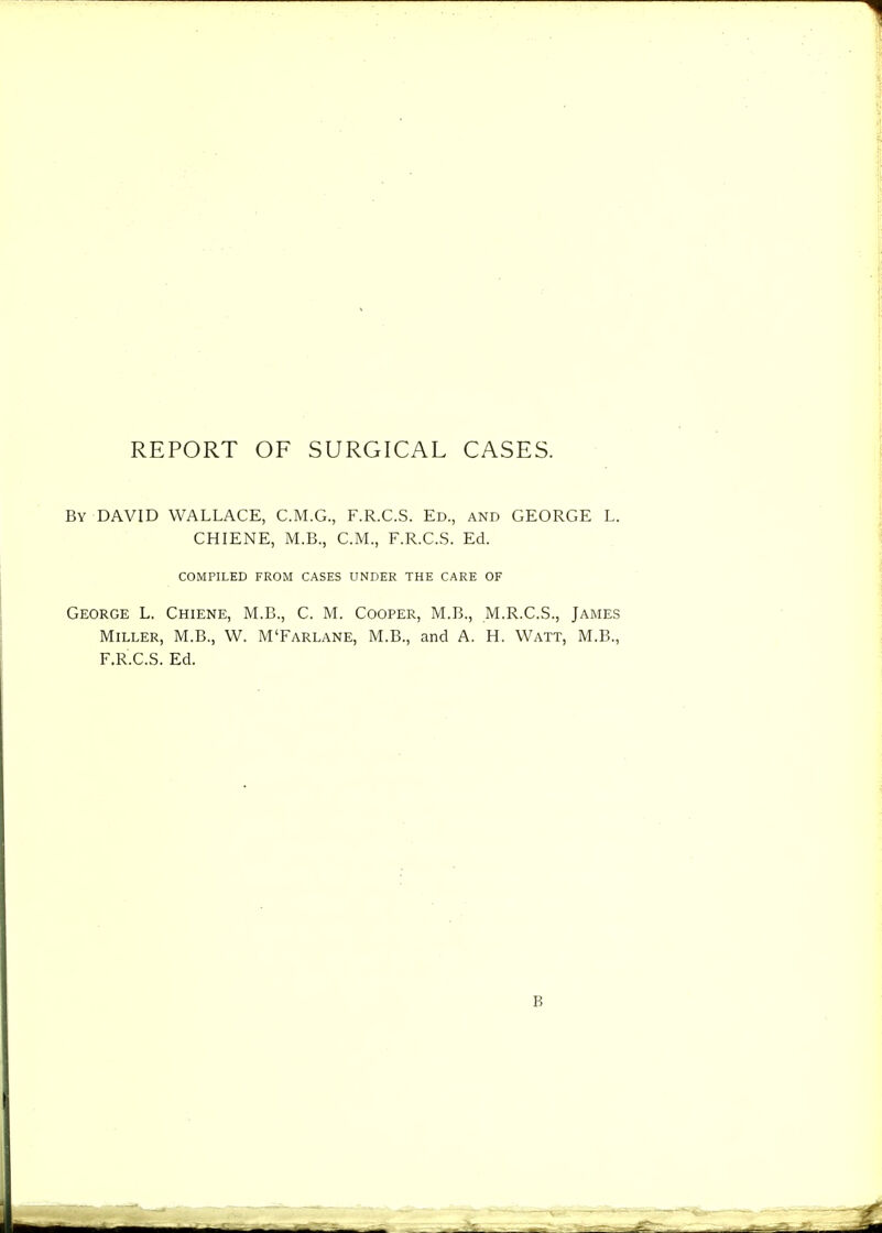 REPORT OF SURGICAL CASES. By DAVID WALLACE, C.M.G., F.R.C.S. Ed., and GEORGE L. CHIENE, M.B., C.M., F.R.C.S. Ed. COMPILED FROM CASES UNDER THE CARE OF George L. Chiene, M.B., C. M. Cooper, M.B., M.R.C.S., James Miller, M.B., W. M'Farlane, M.B., and A. H. Watt, M.B., F.R.C.S. Ed.