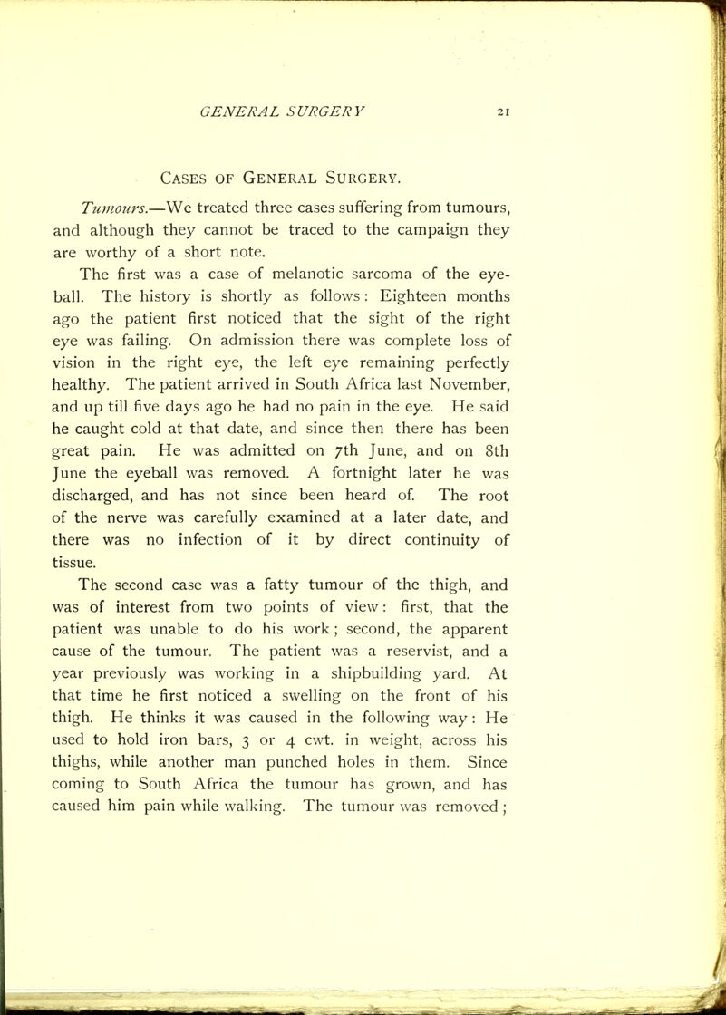 Cases of General Surgery. Tiimo7irs.—We treated three cases suffering from tumours, and although they cannot be traced to the campaign they are worthy of a short note. The first was a case of melanotic sarcoma of the eye- ball. The history is shortly as follows: Eighteen months ago the patient first noticed that the sight of the right eye was failing. On admission there was complete loss of vision in the right eye, the left eye remaining perfectly healthy. The patient arrived in South Africa last November, and up till five days ago he had no pain in the eye. He said he caught cold at that date, and since then there has been great pain. He was admitted on 7th June, and on 8th June the eyeball was removed. A fortnight later he was discharged, and has not since been heard of The root of the nerve was carefully examined at a later date, and there was no infection of it by direct continuity of tissue. The second case was a fatty tumour of the thigh, and was of interest from two points of view: first, that the patient was unable to do his work ; second, the apparent cause of the tumour. The patient was a reservist, and a year previously was working in a shipbuilding yard. At that time he first noticed a swelling on the front of his thigh. He thinks it was caused in the following way: He used to hold iron bars, 3 or 4 cwt. in weight, across his thighs, while another man punched holes in them. Since coming to South Africa the tumour has grown, and has caused him pain while walking. The tumour was removed ;