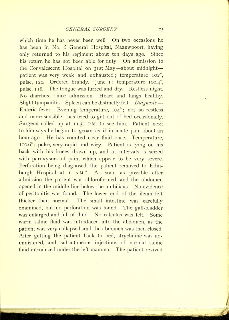 which time he has never been well. On two occasions he has been in No. 6 General Hospital, Naauwpoort, having only returned to his regiment about ten days ago. Since his return he has not been able for duty. On admission to the Convalescent Hospital on 31st May—about midnight— patient was very weak and exhausted ; temperature 102°, pulse, 120. Ordered brandy. June i : temperature 102.4°, pulse, 118. The tongue was furred and dry. Restless night. No diarrhoea since admission. Heart and lungs healthy. Slight tympanitis. Spleen can be distinctly felt. Diagnosis.— Enteric fever. Evening temperature, 104°; not so restless and more sensible ; has tried to get out of bed occasionally. Surgeon called up at 11.30 P.M. to see him. Patient next to him says he began to groan as if in acute pain about an hour ago. He has vomited clear fluid once. Temperature, 100.6°; pulse, very rapid and wiry. Patient is lying on his back with his knees drawn up, and at intervals is seized with paroxysms of pain, which appear to be very severe. Perforation being diagnosed, the patient removed to Edin- burgh Hospital at i A.M. As soon as possible after admission the patient was chloroformed, and the abdomen opened in the middle line below the umbilicus. No evidence of peritonitis was found. The lower end of the ileum felt thicker than normal. The small intestine was carefully examined, but no perforation was found. The gall-bladder was enlarged and full of fluid. No calculus was felt. Some warm saline fluid was introduced into the abdomen, as the patient was very collapsed, and the abdomen was then closed. After getting the patient back to bed, strychnine was ad- ministered, and subcutaneous injections of normal saline fluid introduced under the left mamma. The patient revived