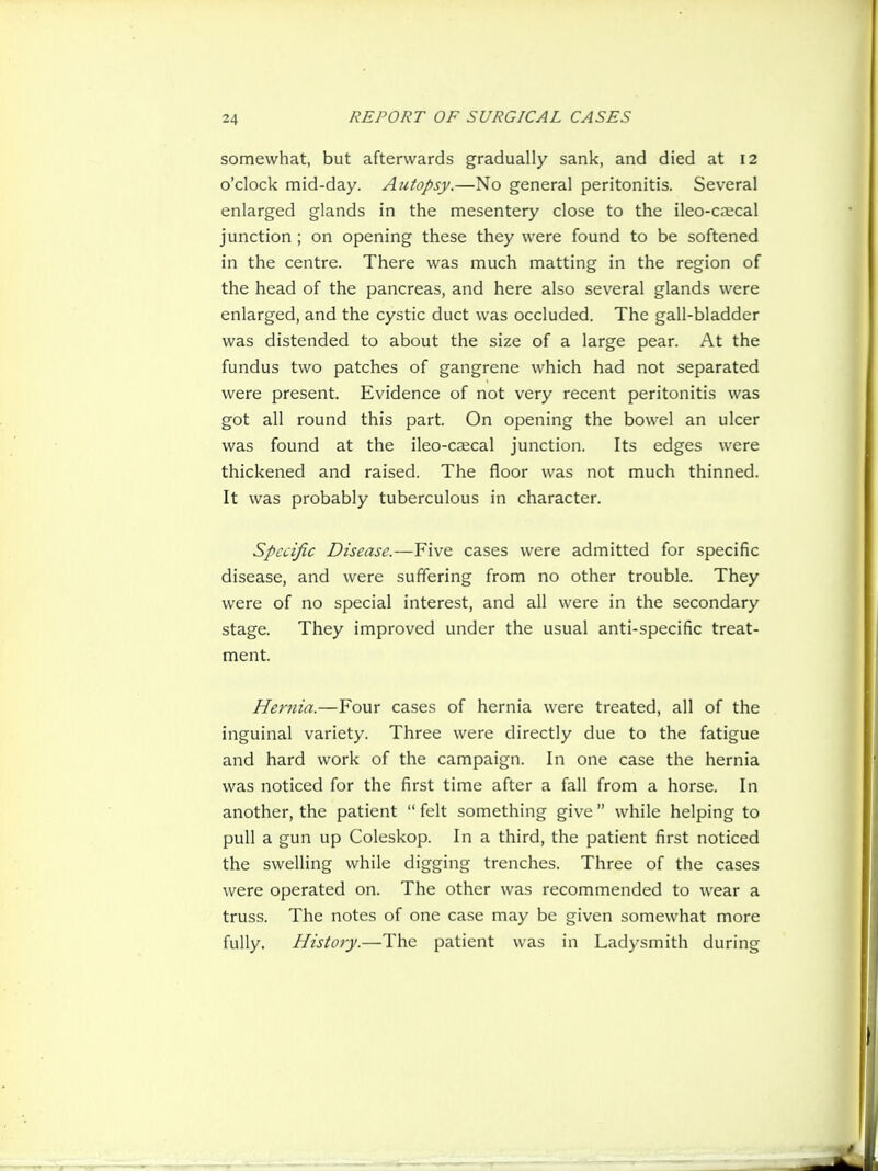 somewhat, but afterwards gradually sank, and died at 12 o'clock mid-day. Autopsy.—No general peritonitis. Several enlarged glands in the mesentery close to the ileo-cecal junction; on opening these they were found to be softened in the centre. There was much matting in the region of the head of the pancreas, and here also several glands were enlarged, and the cystic duct was occluded. The gall-bladder was distended to about the size of a large pear. At the fundus two patches of gangrene which had not separated were present. Evidence of not very recent peritonitis was got all round this part. On opening the bowel an ulcer was found at the ileo-caecal junction. Its edges were thickened and raised. The floor was not much thinned. It was probably tuberculous in character. Specific Disease.—Five cases were admitted for specific disease, and were suffering from no other trouble. They were of no special interest, and all were in the secondary stage. They improved under the usual anti-specific treat- ment. Hernia.—Four cases of hernia were treated, all of the inguinal variety. Three were directly due to the fatigue and hard work of the campaign. In one case the hernia was noticed for the first time after a fall from a horse. In another, the patient  felt something give  while helping to pull a gun up Coleskop. In a third, the patient first noticed the swelling while digging trenches. Three of the cases were operated on. The other was recommended to wear a truss. The notes of one case may be given somewhat more fully. History.—The patient was in Ladysmith during