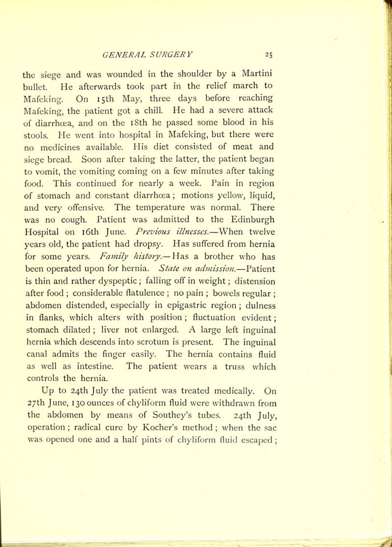 the siege and was wounded in the shoulder by a Martini bullet. He afterwards took part in the relief march to Mafeking. On 15th May, three days before reaching Mafeking, the patient got a chill. He had a severe attack of diarrhoia, and on the i8th he passed some blood in his stools. He went into hospital in Mafeking, but there were no medicines available. His diet consisted of meat and siege bread. Soon after taking the latter, the patient began to vomit, the vomiting coming on a few minutes after taking food. This continued for nearly a week. Pain in region of stomach and constant diarrhoea ; motions yellow, liquid, and very offensive. The temperature was normal. There was no cough. Patient was admitted to the Edinburgh Hospital on l6th June. Previous illnesses.—When twelve years old, the patient had dropsy. Has suffered from hernia for some years. Family history.— Has a brother who has been operated upon for hernia. State 07t admission.—Patient is thin and rather dyspeptic ; falling off in weight; distension after food ; considerable flatulence ; no pain ; bowels regular ; abdomen distended, especially in epigastric region ; dulness in flanks, which alters with position ; fluctuation evident; stomach dilated ; liver not enlarged. A large left inguinal hernia which descends into scrotum is present. The inguinal canal admits the finger easily. The hernia contains fluid as well as intestine. The patient wears a truss which controls the hernia. Up to 24th July the patient was treated medically. On 27th June, 130 ounces of chyliform fluid were withdrawn from the abdomen by means of Southey's tubes. 24th July, operation ; radical cure by Kocher's method ; when the sac was opened one and a half pints of chyliform fluid escaped ;