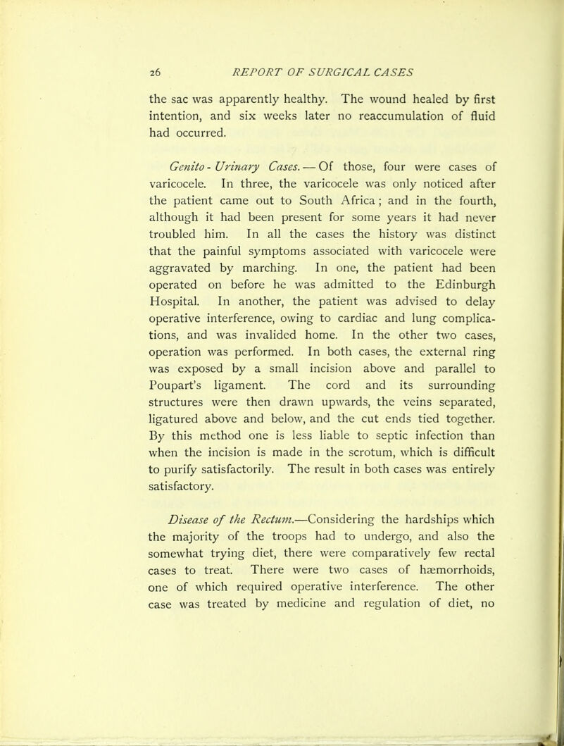 the sac was apparently healthy. The wound healed by first intention, and six weeks later no reaccumulation of fluid had occurred. Genito - Urinary Cases. — Of those, four were cases of varicocele. In three, the varicocele was only noticed after the patient came out to South Africa ; and in the fourth, although it had been present for some years it had never troubled him. In all the cases the history was distinct that the painful symptoms associated with varicocele were aggravated by marching. In one, the patient had been operated on before he was admitted to the Edinburgh Hospital. In another, the patient was advised to delay operative interference, owing to cardiac and lung complica- tions, and was invalided home. In the other two cases, operation was performed. In both cases, the external ring was exposed by a small incision above and parallel to Poupart's ligament. The cord and its surrounding structures were then drawn upwards, the veins separated, ligatured above and below, and the cut ends tied together. By this method one is less liable to septic infection than when the incision is made in the scrotum, which is difficult to purify satisfactorily. The result in both cases was entirely satisfactory. Disease of the Rectum.—Considering the hardships which the majority of the troops had to undergo, and also the somewhat trying diet, there were comparatively few rectal cases to treat. There were two cases of heemorrhoids, one of which required operative interference. The other case was treated by medicine and regulation of diet, no