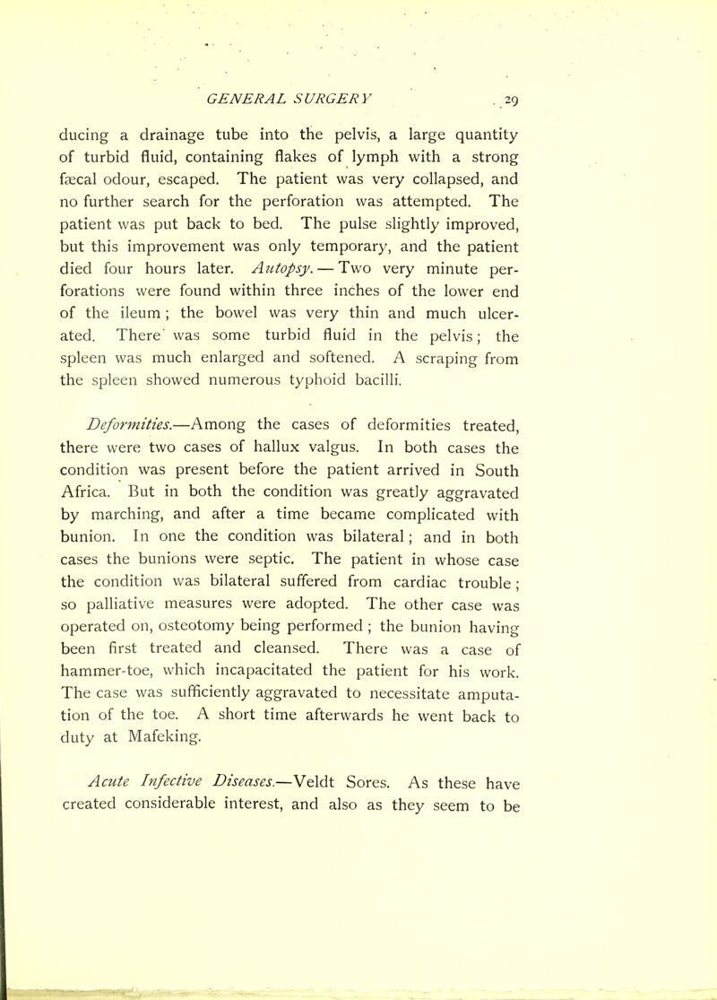 ducing a drainage tube into the pelvis, a large quantity of turbid fluid, containing flakes of lymph with a strong faecal odour, escaped. The patient was very collapsed, and no further search for the perforation was attempted. The patient was put back to bed. The pulse slightly improved, but this improvement was only temporary, and the patient died four hours later. Autopsy. — Two very minute per- forations were found within three inches of the lower end of the ileum ; the bowel was very thin and much ulcer- ated. There' was some turbid fluid in the pelvis; the spleen was much enlarged and softened. A scraping from the spleen showed numerous typhoid bacilli. Deformities.—Among the cases of deformities treated, there were two cases of hallux valgus. In both cases the condition was present before the patient arrived in South Africa. But in both the condition was greatly aggravated by marching, and after a time became complicated with bunion. In one the condition was bilateral; and in both cases the bunions were septic. The patient in whose case the condition was bilateral suffered from cardiac trouble; so palliative measures were adopted. The other case was operated on, osteotomy being performed ; the bunion having been first treated and cleansed. There was a case of hammer-toe, which incapacitated the patient for his work. The case was sufficiently aggravated to necessitate amputa- tion of the toe. A short time afterwards he went back to duty at Mafeking. Acute Infective Diseases.—Veldt Sores. As these have created considerable interest, and also as they seem to be