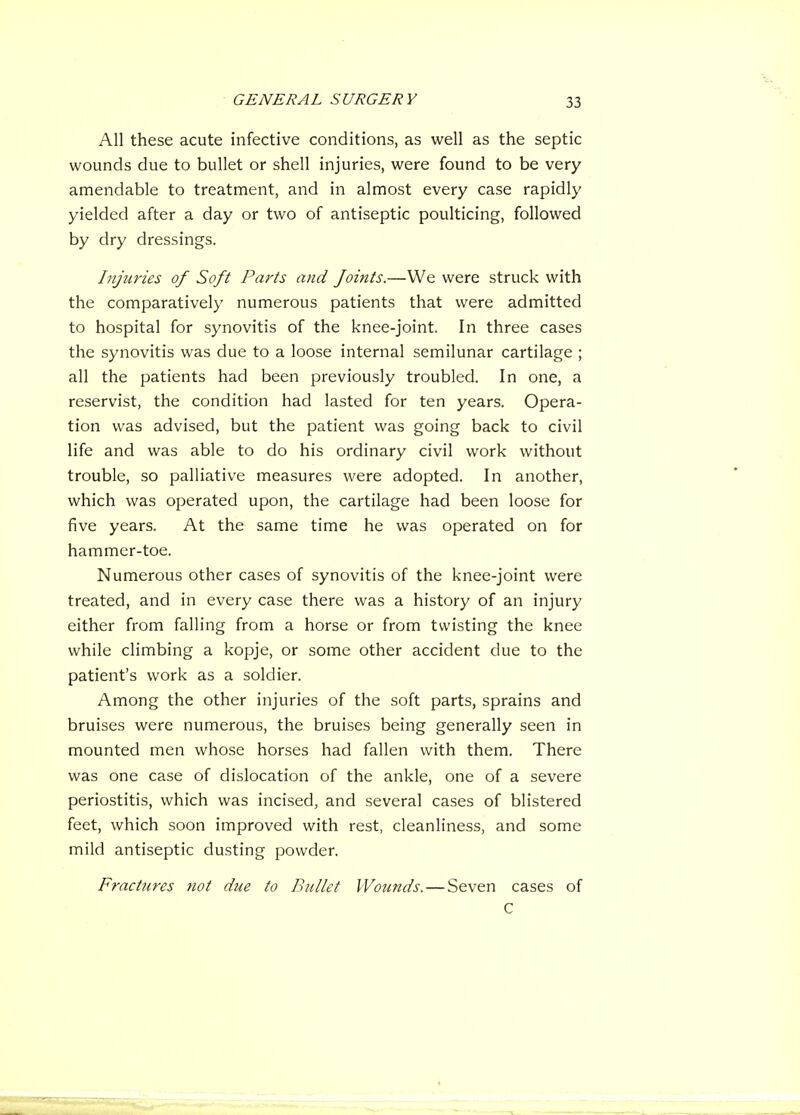 All these acute infective conditions, as well as the septic wounds due to bullet or shell injuries, were found to be very amendable to treatment, and in almost every case rapidly yielded after a day or two of antiseptic poulticing, followed by dry dressings. Injuries of Soft Parts and foints.—We were struck with the comparatively numerous patients that were admitted to hospital for synovitis of the knee-joint. In three cases the synovitis was due to a loose internal semilunar cartilage ; all the patients had been previously troubled. In one, a reservist, the condition had lasted for ten years. Opera- tion was advised, but the patient was going back to civil life and was able to do his ordinary civil work without trouble, so palliative measures were adopted. In another, which was operated upon, the cartilage had been loose for five years. At the same time he was operated on for hammer-toe. Numerous other cases of synovitis of the knee-joint were treated, and in every case there was a history of an injury either from falling from a horse or from twisting the knee while climbing a kopje, or some other accident due to the patient's work as a soldier. Among the other injuries of the soft parts, sprains and bruises were numerous, the bruises being generally seen in mounted men whose horses had fallen with them. There was one case of dislocation of the ankle, one of a severe periostitis, which was incised, and several cases of blistered feet, which soon improved with rest, cleanliness, and some mild antiseptic dusting powder. Fractures not due to Bullet Wounds. — Seven cases of C