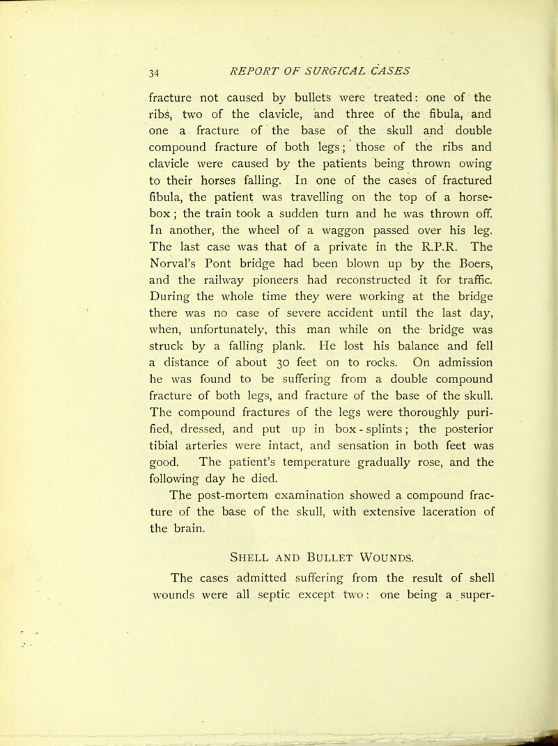fracture not caused by bullets were treated: one of the ribs, two of the clavicle, and three of the fibula, and one a fracture of the base of the skull and double compound fracture of both legs; those of the ribs and clavicle were caused by the patients being thrown owing to their horses falling. In one of the cases of fractured fibula, the patient was travelling on the top of a horse- box ; the train took a sudden turn and he was thrown off. In another, the wheel of a waggon passed over his leg. The last case was that of a private in the R.P.R. The Norval's Pont bridge had been blown up by the Boers, and the railway pioneers had reconstructed it for traflfic. During the whole time they were working at the bridge there was no case of severe accident until the last day, when, unfortunately, this man while on the bridge was struck by a falling plank. He lost his balance and fell a distance of about 30 feet on to rocks. On admission he was found to be suffering from a double compound fracture of both legs, and fracture of the base of the skull. The compound fractures of the legs were thoroughly puri- fied, dressed, and put up in box - splints; the posterior tibial arteries were intact, and sensation in both feet was good. The patient's temperature gradually rose, and the following day he died. The post-mortem examination showed a compound frac- ture of the base of the skull, with extensive laceration of the brain. Shell and Bullet Wounds. The cases admitted suffering from the result of shell wounds were all septic except two: one being a super-