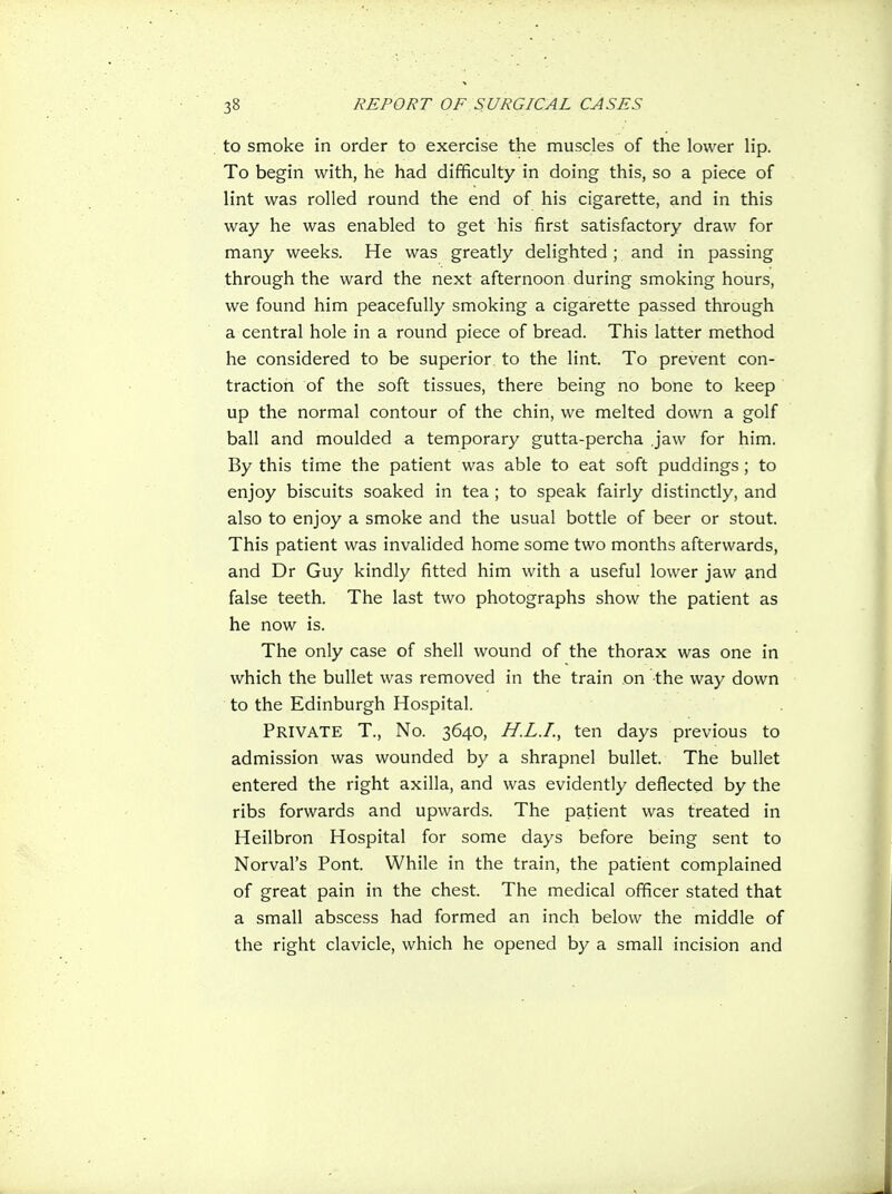to smoke in order to exercise the muscles of the lower lip. To begin with, he had difficulty in doing this, so a piece of lint was rolled round the end of his cigarette, and in this way he was enabled to get his first satisfactory draw for many weeks. He was greatly delighted ; and in passing through the ward the next afternoon during smoking hours, we found him peacefully smoking a cigarette passed through a central hole in a round piece of bread. This latter method he considered to be superior to the lint. To prevent con- traction of the soft tissues, there being no bone to keep up the normal contour of the chin, we melted down a golf ball and moulded a temporary gutta-percha ,jaw for him. By this time the patient was able to eat soft puddings; to enjoy biscuits soaked in tea; to speak fairly distinctly, and also to enjoy a smoke and the usual bottle of beer or stout. This patient was invalided home some two months afterwards, and Dr Guy kindly fitted him with a useful lower jaw and false teeth. The last two photographs show the patient as he now is. The only case of shell wound of the thorax was one in which the bullet was removed in the train on the way down to the Edinburgh Hospital. Private T., No. 3640, H.L.I., ten days previous to admission was wounded by a shrapnel bullet. The bullet entered the right axilla, and was evidently deflected by the ribs forwards and upwards. The patient was treated in Heilbron Hospital for some days before being sent to Norval's Pont. While in the train, the patient complained of great pain in the chest. The medical officer stated that a small abscess had formed an inch below the middle of the right clavicle, which he opened by a small incision and