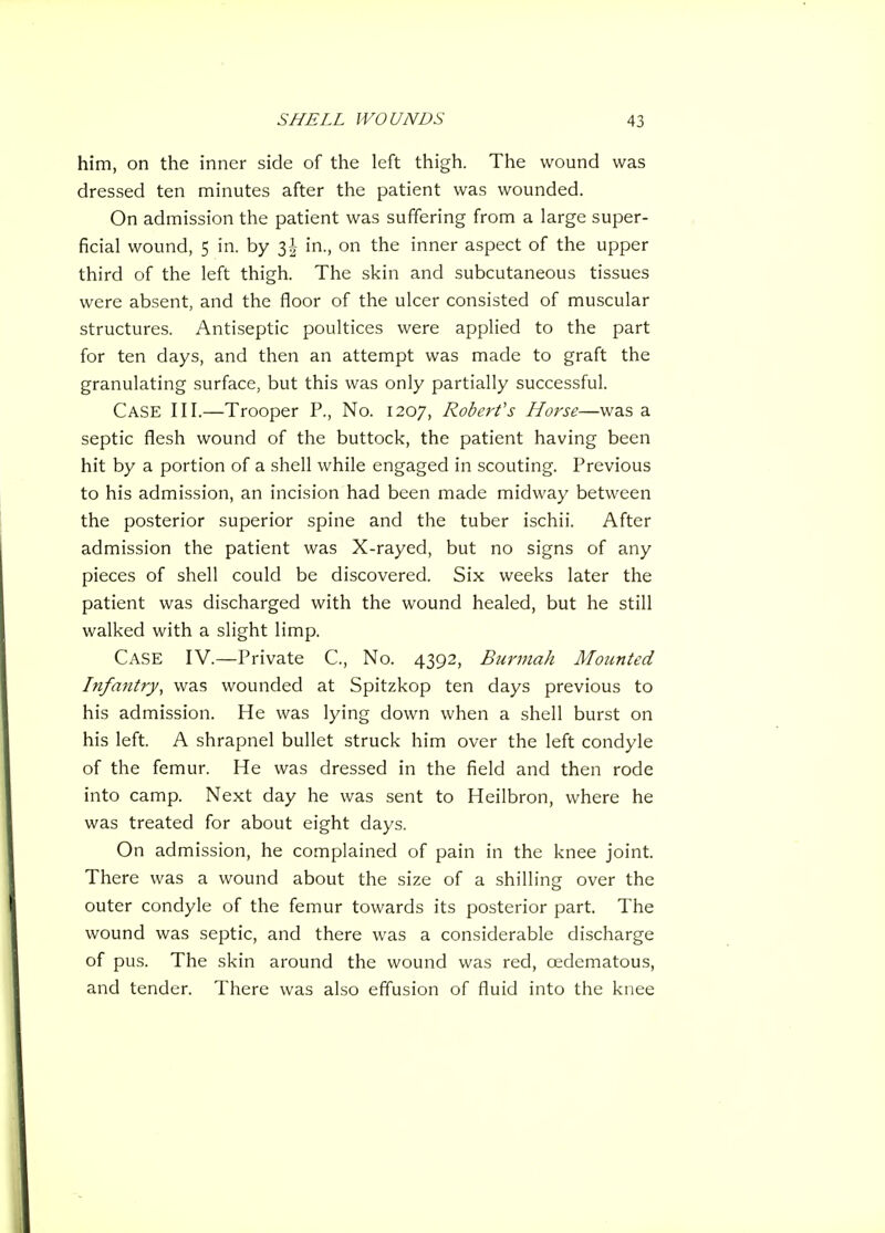 him, on the inner side of the left thigh. The wound was dressed ten minutes after the patient was wounded. On admission the patient was suffering from a large super- ficial wound, 5 in. by 3| in., on the inner aspect of the upper third of the left thigh. The skin and subcutaneous tissues were absent, and the floor of the ulcer consisted of muscular structures. Antiseptic poultices were applied to the part for ten days, and then an attempt was made to graft the granulating surface, but this was only partially successful. Case III.—Trooper P., No. 1207, Robert's Horse—was a septic flesh wound of the buttock, the patient having been hit by a portion of a shell while engaged in scouting. Previous to his admission, an incision had been made midway between the posterior superior spine and the tuber ischii. After admission the patient was X-rayed, but no signs of any pieces of shell could be discovered. Six weeks later the patient was discharged with the wound healed, but he still walked with a slight limp. Case IV.—Private C, No. 4392, Burmah Mounted Infantry, was wounded at Spitzkop ten days previous to his admission. He was lying down when a shell burst on his left. A shrapnel bullet struck him over the left condyle of the femur. He was dressed in the field and then rode into camp. Next day he was sent to Heilbron, where he was treated for about eight days. On admission, he complained of pain in the knee joint. There was a wound about the size of a shilling over the outer condyle of the femur towards its posterior part. The wound was septic, and there was a considerable discharge of pus. The skin around the wound was red, oedematous, and tender. There was also effusion of fluid into the knee