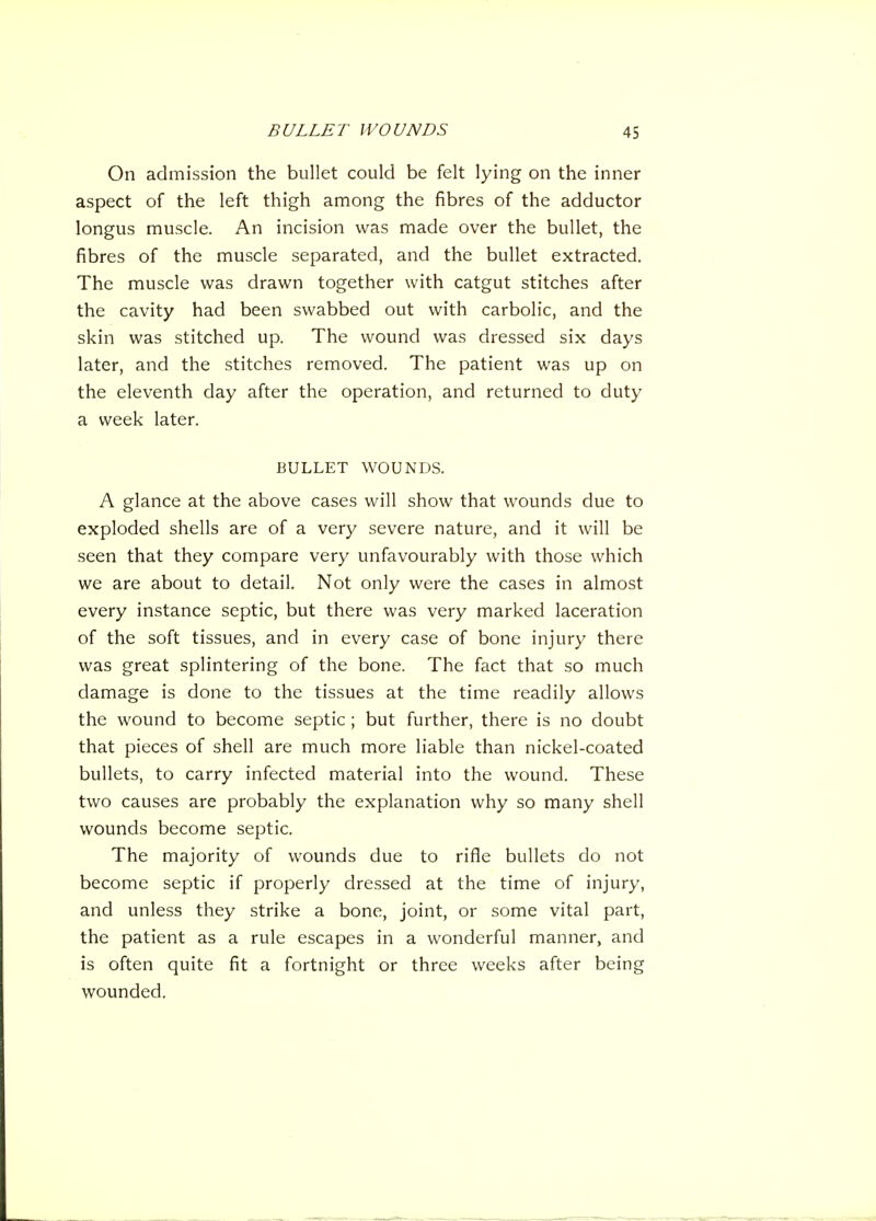 On admission the bullet could be felt lying on the inner aspect of the left thigh among the fibres of the adductor longus muscle. An incision was made over the bullet, the fibres of the muscle separated, and the bullet extracted. The muscle was drawn together with catgut stitches after the cavity had been swabbed out with carbolic, and the skin was stitched up. The wound was dressed six days later, and the stitches removed. The patient was up on the eleventh day after the operation, and returned to duty a week later. BULLET WOUNDS. A glance at the above cases will show that wounds due to exploded shells are of a very severe nature, and it will be seen that they compare very unfavourably with those which we are about to detail. Not only were the cases in almost every instance septic, but there was very marked laceration of the soft tissues, and in every case of bone injury there was great splintering of the bone. The fact that so much damage is done to the tissues at the time readily allows the wound to become septic ; but further, there is no doubt that pieces of shell are much more liable than nickel-coated bullets, to carry infected material into the wound. These two causes are probably the explanation why so many shell wounds become septic. The majority of wounds due to rifle bullets do not become septic if properly dressed at the time of injury, and unless they strike a bone, joint, or some vital part, the patient as a rule escapes in a wonderful manner, and is often quite fit a fortnight or three weeks after being wounded.