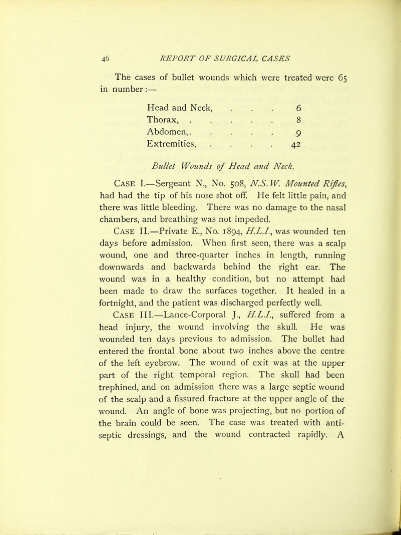 The cases of bullet wounds which were treated were 65 in number:— Case I.—Sergeant N., No. 508, N.S. W. Mounted Rifles, had had the tip of his nose shot off. He felt little pain, and there was little bleeding. There was no damage to the nasal chambers, and breathing was not impeded. Case II.—Private E., No. 1894, H.L.I., was wounded ten days before admission. When iirst seen, there was a scalp wound, one and three-quarter inches in length, running downwards and backwards behind the right ear. The wound was in a healthy condition, but no attempt had been made to draw the surfaces together. It healed in a fortnight, and the patient was discharged perfectly well. Case III.—Lance-Corporal J., H.L.I., suffered from a head injury, the wound involving the skull. He was wounded ten days previous to admission. The bullet had entered the frontal bone about two inches above the centre of the left eyebrow. The wound of exit was at the upper part of the right temporal region. The skull had been trephined, and on admission there was a large septic wound of the scalp and a fissured fracture at the upper angle of the wound. An angle of bone was projecting, but no portion of the brain could be seen. The case was treated with anti- septic dressings, and the wound contracted rapidly. A Head and Neck, Thorax, Abdomen,. Extremities, 6 8 9 42 Bullet Wounds of Head and Neck.