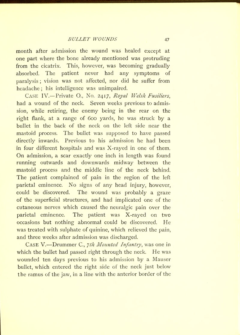 month after admission the wound was healed except at one part where the bone already mentioned was protruding from the cicatrix. This, however, was becoming gradually absorbed. The patient never had any symptoms of paralysis ; vision was not affected, nor did he suffer from headache ; his intelligence was unimpaired. Case IV.—Private O., No. 2417, Royal Welsh Fusiliers, had a wound of the neck. Seven weeks previous to admis- sion, while retiring, the enemy being in the rear on the right flank, at a range of 600 yards, he was struck by a bullet in the back of the neck on the left side near the mastoid process. The bullet was supposed to have passed directly inwards. Previous to his admission he had been in four different hospitals and was X-rayed in one of them. On admission, a scar exactly one inch in length was found running outwards and downwards midway between the mastoid process and the middle line of the neck behind. The patient complained of pain in the region of the left parietal eminence. No signs of any head injury, however, could be discovered. The wound was probably a graze of the superficial structures, and had implicated one of the cutaneous nerves which caused the neuralgic pain over the parietal eminence. The patient was X-rayed on two occasions but nothing abnormal could be discovered. He was treated with sulphate of quinine, which relieved the pain, and three weeks after admission was discharged. Case V.—Drummer C, ytli Moimted hifantry, was one in which the bullet had passed right through the neck. He was wounded ten days previous to his admission by a Mauser bullet, which entered the right side of the neck just below the ramus of the jaw, in a line with the anterior border of the