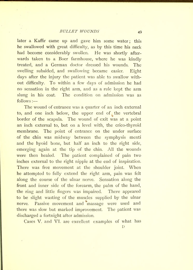 later a Kaffir came up and gave him some water; this he swallowed with great difficulty, as by this time his neck had become considerably swollen. He was shortly after- wards taken to a Boer farmhouse, where he was kindly treated, and a German doctor dressed his wounds. The swelling subsided, and swallowing became easier. Eight days after the injury the patient was able to swallow with- out difficulty. To within a few days of admission he had no sensation in the right arm, and as a rule kept the arm slung in his coat. The condition on admission was as follows:— The wound of entrance was a quarter of an inch external to, and one inch below, the upper end of. the vertebral border of the scapula. The wound of exit was at a point an inch external to, but on a level with, the crico-thyroid membrane. The point of entrance on the under surface of the chin was midway between the symphysis menti and the hyoid bone, but half an inch to the right side, emerging again at the tip of the chin. All the wounds were then healed. The patient complained of pain two inches external to the right nipple at the end of inspiration. There was free movement at the shoulder joint. When he attempted to fully extend the right arm, pain was felt along the course of the ulnar nerve. Sensation along the front and inner side of the forearm, the palm of the hand, the ring and little fingers was impaired. There appeared to be slight wasting of the muscles supplied by the ulnar nerve. Passive movement and massage were used and there was slow but marked improvement. The patient was discharged a fortnight after admission. Cases V. and VI. are excellent examples of what has D