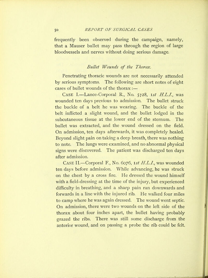 frequently been observed during the campaign, namely, that a Mauser bullet may pass through the region of large bloodvessels and nerves without doing serious damage. Bullet Wounds of the Thorax, Penetrating thoracic wounds are not necessarily attended by serious symptoms. The following are short notes of eight cases of bullet wounds of the thorax :— Case I.—Lance-Corporal R., No. 5728, \st H.L.I., was wounded ten days previous to admission. The bullet struck the buckle of a belt he was wearing. The buckle of the belt inflicted a slight wound, and the bullet lodged in the subcutaneous tissue at the lower end of the sternum. The bullet was extracted, and the wound dressed on the field. On admission, ten days afterwards, it was completely healed. Beyond slight pain on taking a deep breath, there was nothing to note. The lungs were examined, and no abnormal physical signs were discovered. The patient was discharged ten days after admission. Case II.—Corporal F., No. 6076, \st H.L.I., was wounded ten days before admission. While advancing, he was struck on the chest by a cross fire. He dressed the wound himself with a field-dressing at the time of the injury, but experienced difficulty in breathing, and a sharp pain ran downwards and forwards in a line with the injured rib. He walked four miles to camp where he was again dressed. The wound went septic. On admission, there were two wounds on the left side of the thorax about four inches apart, the bullet having probably grazed the ribs. There was still some discharge from the anterior wound, and on passing a probe the rib could be felt.