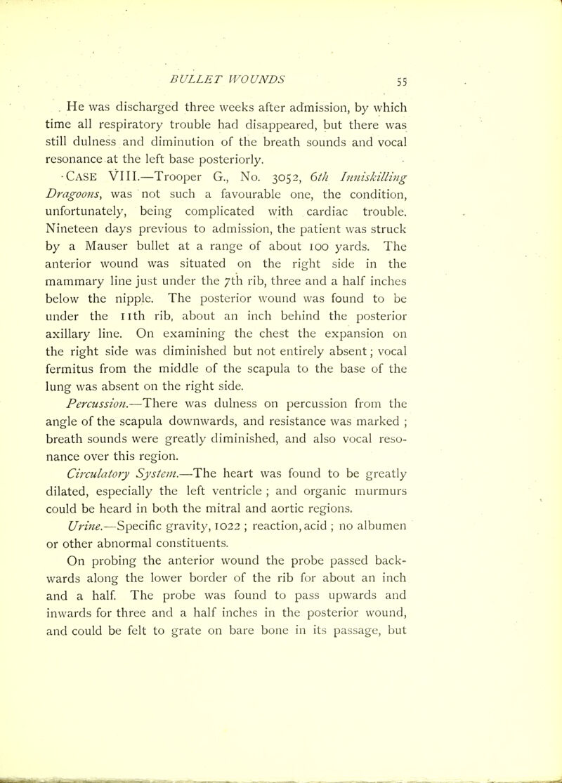 . He was discharged three weeks after admission, by which time all respiratory trouble had disappeared, but there was still dulness and diminution of the breath sounds and vocal resonance at the left base posteriorly. ■Case VIII.—Trooper G., No. 3052, 6tJi Iimiskilling Dragoons, was not such a favourable one, the condition, unfortunately, being complicated with cardiac trouble. Nineteen days previous to admission, the patient was struck by a Mauser bullet at a range of about 100 yards. The anterior wound was situated on the right side in the mammary line just under the 7th rib, three and a half inches below the nipple. The posterior wound was found to be under the nth rib, about an inch behind the posterior axillary line. On examining the chest the expansion on the right side was diminished but not entirely absent; vocal fermitus from the middle of the scapula to the base of the lung was absent on the right side. Percussion.—There was dulness on percussion from the angle of the scapula downwards, and resistance was marked ; breath sounds were greatly diminished, and also vocal reso- nance over this region. Circulatory System.—The heart was found to be greatly dilated, especially the left ventricle ; and organic murmurs could be heard in both the mitral and aortic regions. Urine.—Specific gravity, 1022 ; reaction, acid ; no albumen or other abnormal constituents. On probing the anterior wound the probe passed back- wards along the lower border of the rib for about an inch and a half The probe was found to pass upwards and inwards for three and a half inches in the posterior wound, and could be felt to grate on bare bone in its passage, but