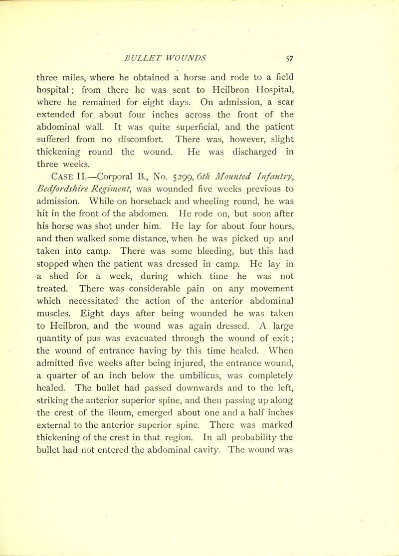 three miles, where he obtained a horse and rode to a field hospital ; from there he was sent to Heilbron Hospital, where he remained for eight days. On admission, a scar extended for about four inches across the front of the abdominal wall. It was quite superficial, and the patient suffered from no discomfort. There was, however, slight thickening round the wound. He was discharged in three weeks. Case n.—Corporal B., No. 5299, 6th Mounted Infantry, Bedfordshire Regiment, was wounded five weeks previous to admission. While on horseback and wheeling round, he was hit in the front of the abdomen. He rode on, but soon after his horse was shot under him. He lay for about four hours, and then walked some distance, when he was picked up and taken into camp. There was some bleeding, but this had stopped when the patient was dressed in camp. He lay in a shed for a week, during which time he was not treated. There was considerable pain on any movement which necessitated the action of the anterior abdominal muscles. Eight days after being wounded he was taken to Heilbron, and the wound was again dressed. A large quantity of pus was evacuated through the wound of exit; the wound of entrance having by this time healed. When admitted five weeks after being injured, the entrance wound, a quarter of an inch below the umbilicus, was completely healed. The bullet had passed downwards and to the left, striking the anterior superior spine, and then passing up along the crest of the ileum, emerged about one and a half inches external to the anterior superior spine. There was marked thickening of the crest in that region. In all probability the bullet had not entered the abdominal cavity. The wound was