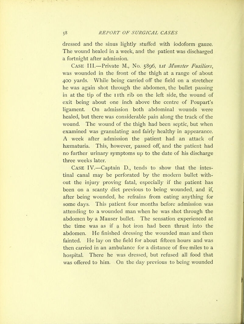 dressed and the sinus lightly stuffed with iodoform gauze. The wound healed in a week, and the patient was discharged a fortnight after admission. Case III.—Private M., No. 5896, ist Munster Fusiliers, was wounded in the front of the thigh at a range of about 400 yards. While being carried off the field on a stretcher he was again shot through the abdomen, the bullet passing in at the tip of the nth rib on the left side, the wound of exit being about one inch above the centre of Poupart's ligament. On admission both abdominal wounds were healed, but there was considerable pain along the track of the wound. The wound of the thigh had been septic, but when examined was granulating and fairly healthy in appearance. A week after admission the patient had an attack of haematuria. This, however, passed off, and the patient had no further urinary symptoms up to the date of his discharge three weeks later. Case IV.—Captain D., tends to show that the intes- tinal canal may be perforated by the modern bullet with- out the injury proving fatal, especially if the patient has been on a scanty diet previous to being wounded, and if, after being wounded, he refrains from eating anything for some days. This patient four months before admission was attending to a wounded man when he was shot through the abdomen by a Mauser bullet. The sensation experienced at the time was as if a hot iron had been thrust into the abdomen. He finished dressing the wounded man and then fainted. He lay on the field for about fifteen hours and was then carried in an ambulance for a distance of five miles to a hospital. There he was dressed, but refused all food that was offered to him. On the day previous to being wounded