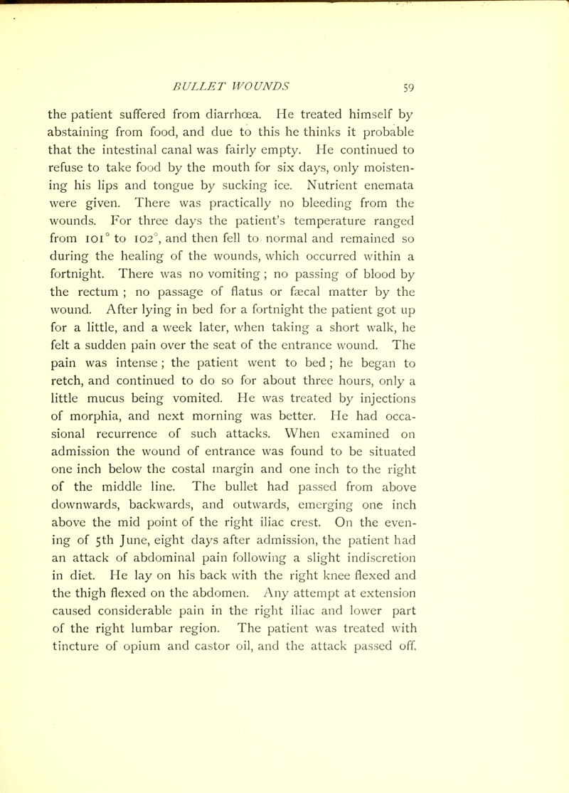the patient suffered from diarrhcea. He treated himself by abstaining from food, and due to this he thinks it probable that the intestinal canal was fairly empty. He continued to refuse to take food by the mouth for six days, only moisten- ing his lips and tongue by sucking ice. Nutrient enemata were given. There was practically no bleeding from the wounds. For three days the patient's temperature ranged from 101° to 102^, and then fell to normal and remained so during the healing of the wounds, which occurred within a fortnight. There was no vomiting; no passing of blood by the rectum ; no passage of flatus or faecal matter by the wound. After lying in bed for a fortnight the patient got up for a little, and a week later, when taking a short walk, he felt a sudden pain over the seat of the entrance wound. The pain was intense; the patient went to bed ; he began to retch, and continued to do so for about three hours, only a little mucus being vomited. He was treated by injections of morphia, and next morning was better. He had occa- sional recurrence of such attacks. When examined on admission the wound of entrance was found to be situated one inch below the costal margin and one inch to the right of the middle line. The bullet had passed from above downwards, backwards, and outwards, emerging one inch above the mid point of the right iliac crest. On the even- ing of 5th June, eight days after admission, the patient had an attack of abdominal pain following a slight indiscretion in diet. He lay on his back with the right knee flexed and the thigh flexed on the abdomen. Any attempt at extension caused considerable pain in the right iliac and lower part of the right lumbar region. The patient was treated with tincture of opium and castor oil, and the attack passed off.