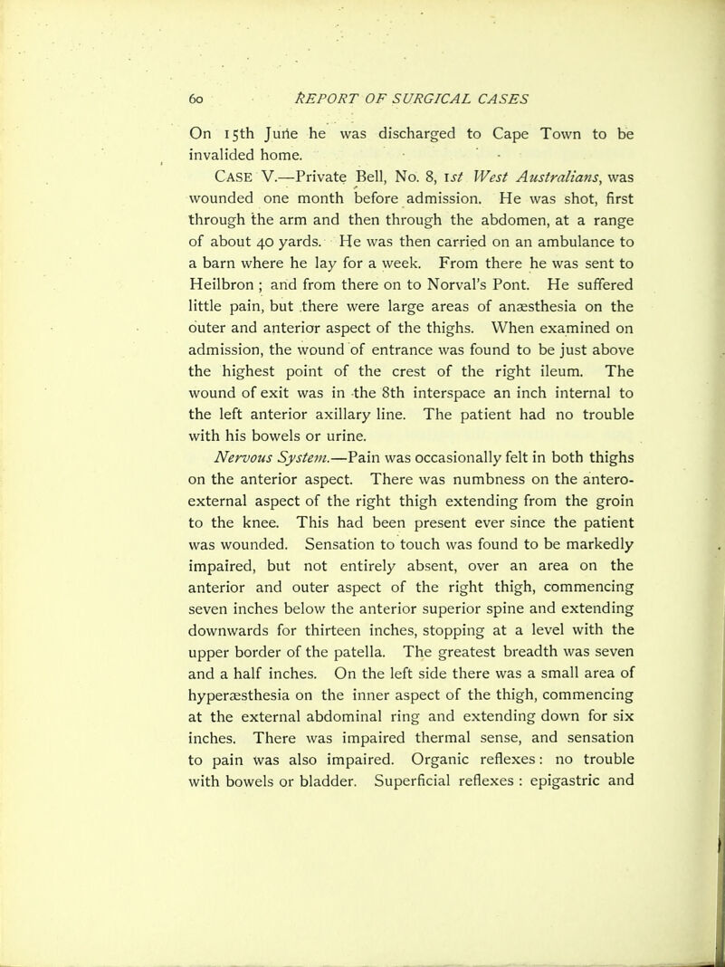 On 15th Juiie he was discharged to Cape Town to be invalided home. Case V.—Private Bell, No. 8, 1st West Australians, was wounded one month before admission. He was shot, first through the arm and then through the abdomen, at a range of about 40 yards. He was then carried on an ambulance to a barn where he lay for a week. From there he was sent to Heilbron ; and from there on to Nerval's Pont. He suffered little pain, but there were large areas of anaesthesia on the outer and anterior aspect of the thighs. When examined on admission, the wound of entrance was found to be just above the highest point of the crest of the right ileum. The wound of exit was in the 8th interspace an inch internal to the left anterior axillary line. The patient had no trouble with his bowels or urine. Nervous System.—Pain was occasionally felt in both thighs on the anterior aspect. There was numbness on the antero- external aspect of the right thigh extending from the groin to the knee. This had been present ever since the patient was wounded. Sensation to touch was found to be markedly impaired, but not entirely absent, over an area on the anterior and outer aspect of the right thigh, commencing seven inches below the anterior superior spine and extending downwards for thirteen inches, stopping at a level with the upper border of the patella. The greatest breadth was seven and a half inches. On the left side there was a small area of hyperaesthesia on the inner aspect of the thigh, commencing at the external abdominal ring and extending down for six inches. There was impaired thermal sense, and sensation to pain was also impaired. Organic reflexes: no trouble with bowels or bladder. Superficial reflexes : epigastric and