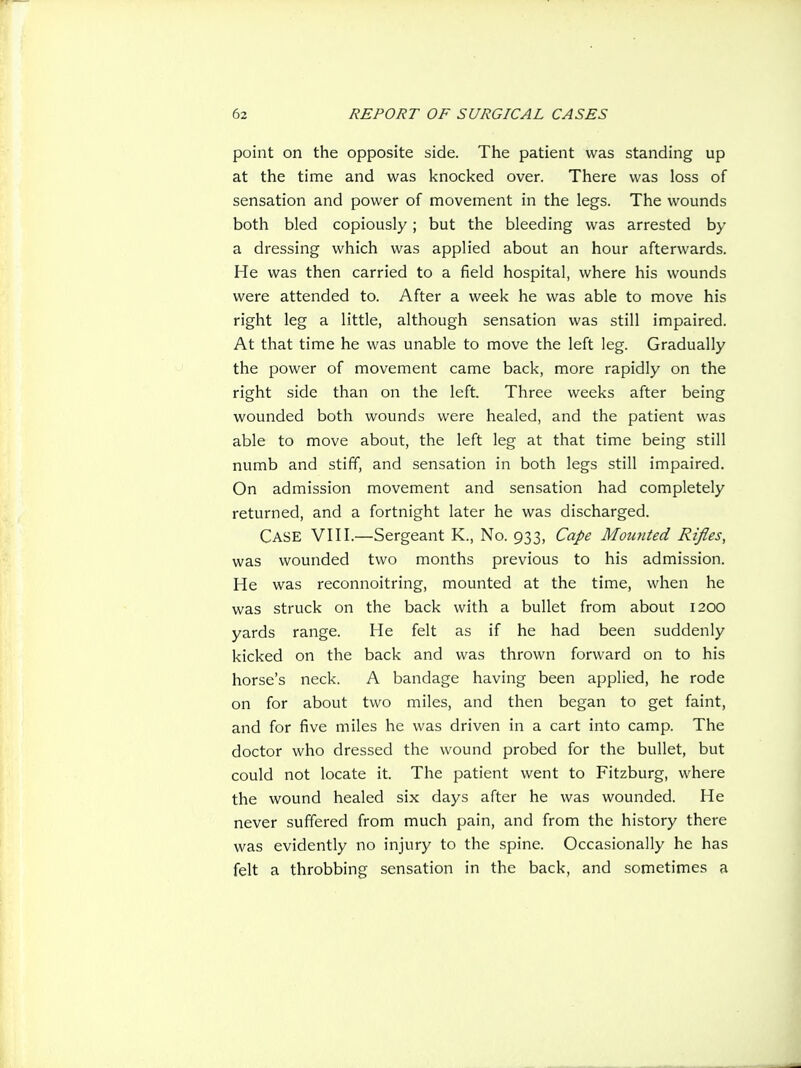 point on the opposite side. The patient was standing up at the time and was knocked over. There was loss of sensation and power of movement in the legs. The wounds both bled copiously; but the bleeding was arrested by a dressing which was applied about an hour afterwards. He was then carried to a field hospital, where his wounds were attended to. After a week he was able to move his right leg a little, although sensation was still impaired. At that time he was unable to move the left leg. Gradually the power of movement came back, more rapidly on the right side than on the left. Three weeks after being wounded both wounds were healed, and the patient was able to move about, the left leg at that time being still numb and stiff, and sensation in both legs still impaired. On admission movement and sensation had completely returned, and a fortnight later he was discharged. Case VIII.—Sergeant K., No. 933, Cape Mounted Rifles, was wounded two months previous to his admission. He was reconnoitring, mounted at the time, when he was struck on the back with a bullet from about 1200 yards range. He felt as if he had been suddenly kicked on the back and was thrown forward on to his horse's neck. A bandage having been applied, he rode on for about two miles, and then began to get faint, and for five miles he was driven in a cart into camp. The doctor who dressed the wound probed for the bullet, but could not locate it. The patient went to Fitzburg, where the wound healed six days after he was wounded. He never suffered from much pain, and from the history there was evidently no injury to the spine. Occasionally he has felt a throbbing sensation in the back, and sometimes a
