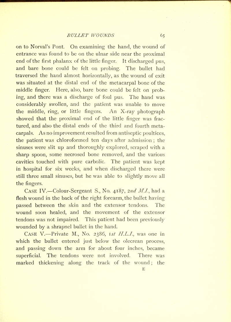 on to Norval's Pont. On examining the hand, the wound of entrance was found to be on the ulnar side near the proximal end of the first phalanx of the little finger. It discharged pus, and bare bone could be felt on probing. The bullet had traversed the hand almost horizontally, as the wound of exit was situated at the distal end of the metacarpal bone of the middle finger. Here, also, bare bone could be felt on prob- ing, and there was a discharge of foul pus. The hand was considerably swollen, and the patient was unable to move the middle, ring, or little fingers. An X-ray photograph showed that the proximal end of the little finger was frac- tured, and also the distal ends of the third and fourth meta- carpals. As no improvement resulted from antiseptic poultices, the patient was chloroformed ten days after admission ; the sinuses were slit up and thoroughly explored, scraped with a sharp spoon, some necrosed bone removed, and the various cavities touched with pure carbolic. The patient was kept in hospital for six weeks, and when discharged there were still three small sinuses, but he was able to slightly move all the fingers. Case IV.—Colour-Sergeant S., No. 4187, 2nd M.I., had a flesh wound in the back of the right forearm, the bullet having passed between the skin and the extensor tendons. The wound soon healed, and the movement of the extensor tendons was not impaired. This patient had been previously wounded by a shrapnel bullet in the hand. Case V.—^Private M., No. 2386, ist H.LJ., was one in which the bullet entered just below the olecrean process, and passing down the arm for about four inches, became superficial. The tendons were not involved. There was marked thickening along the track of the wound ; the E