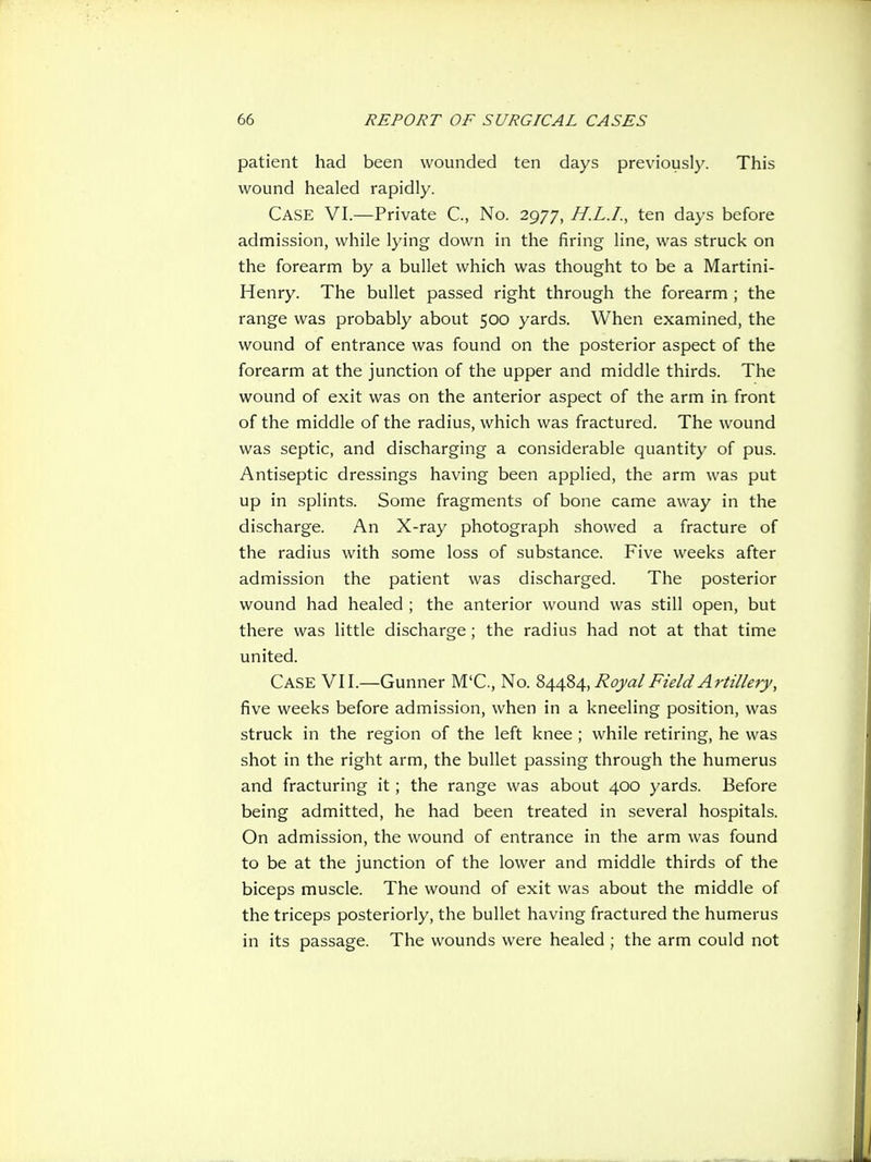patient had been wounded ten days previously. This wound healed rapidly. Case VI.—Private C, No. 2977, H.L.I., ten da>'s before admission, while lying down in the firing line, was struck on the forearm by a bullet which was thought to be a Martini- Henry. The bullet passed right through the forearm ; the range was probably about 500 yards. When examined, the wound of entrance was found on the posterior aspect of the forearm at the junction of the upper and middle thirds. The wound of exit was on the anterior aspect of the arm in front of the middle of the radius, which was fractured. The wound was septic, and discharging a considerable quantity of pus. Antiseptic dressings having been applied, the arm was put up in splints. Some fragments of bone came away in the discharge. An X-ray photograph showed a fracture of the radius with some loss of substance. Five weeks after admission the patient was discharged. The posterior wound had healed ; the anterior wound was still open, but there was little discharge; the radius had not at that time united. Case VII.—Gunner M'C, No. Royal Field Artillery, five weeks before admission, when in a kneeling position, was struck in the region of the left knee ; while retiring, he was shot in the right arm, the bullet passing through the humerus and fracturing it; the range was about 400 yards. Before being admitted, he had been treated in several hospitals. On admission, the wound of entrance in the arm was found to be at the junction of the lower and middle thirds of the biceps muscle. The wound of exit was about the middle of the triceps posteriorly, the bullet having fractured the humerus in its passage. The wounds were healed ; the arm could not