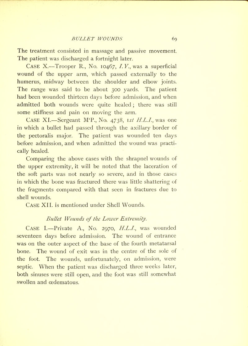 The treatment consisted in massage and passive movement. The patient was discharged a fortnight later. Case X.—Trooper R., No. 10467, /. F., was a superficial wound of the upper arm, which passed externally to the humerus, midway between the shoulder and elbow joints. The range was said to be about 300 yards. The patient had been wounded thirteen days before admission, and when admitted both wounds were quite healed; there was still some stiffness and pain on moving the arm. Case XL—Sergeant M'P., No. 4738, \st H.L.I., was one in which a bullet had passed through the axillary border of the pectoralis major. The patient was wounded ten days before admission, and when admitted the wound was practi- cally healed. Comparing the above cases with the shrapnel wounds of the upper extremity, it will be noted that the laceration of the soft parts was not nearly so severe, and in those cases in which the bone was fractured there was little shattering of the fragments compared with that seen in fractures due to shell wounds. Case XII. is mentioned under Shell Wounds. Bullet Wounds of the Lower Extremity. Case I.—Private A., No. 2970, H.L.I., was wounded seventeen days before admission. The wound of entrance was on the outer aspect of the base of the fourth metatarsal bone. The wound of exit was in the centre of the sole of the foot. The wounds, unfortunately, on admission, were septic. When the patient was discharged three weeks later, both sinuses were still open, and the foot was still somewhat swollen and cedematous.