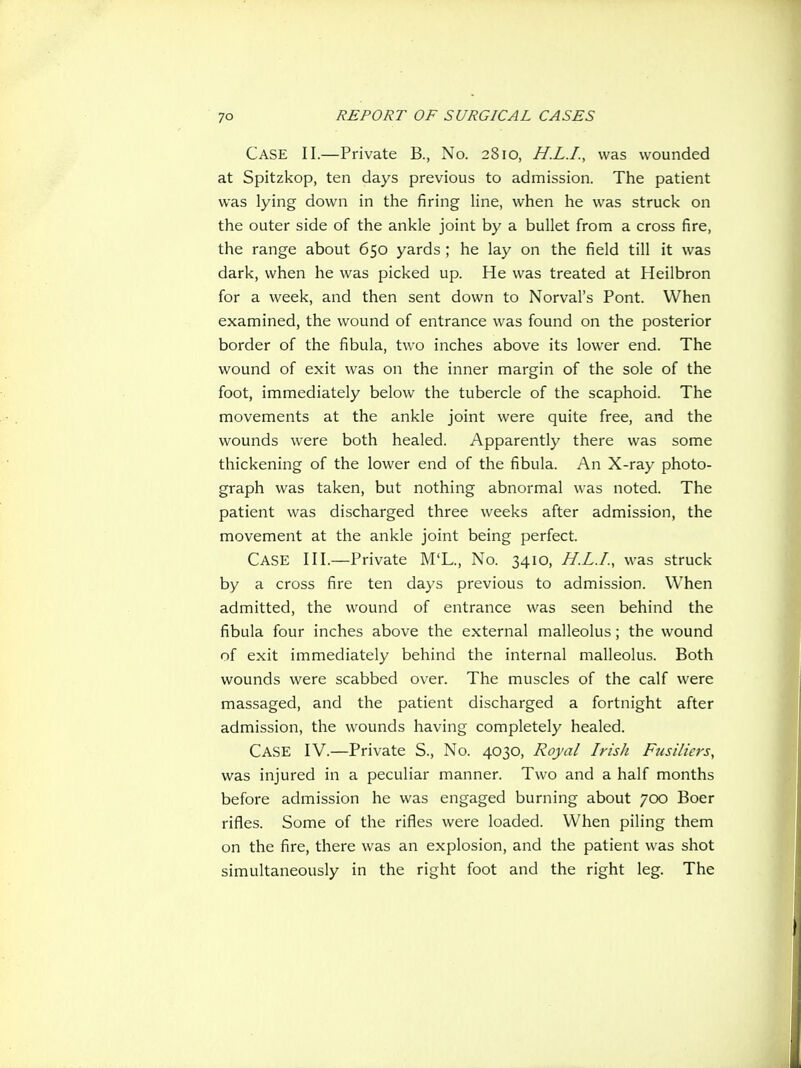 Case II.—Private B., No. 2810, H.L.I., was wounded at Spitzkop, ten days previous to admission. The patient was lying down in the firing line, when he was struck on the outer side of the ankle joint by a bullet from a cross fire, the range about 650 yards ; he lay on the field till it was dark, when he was picked up. He was treated at Heilbron for a week, and then sent down to Norval's Pont. When examined, the wound of entrance was found on the posterior border of the fibula, two inches above its lower end. The wound of exit was on the inner margin of the sole of the foot, immediately below the tubercle of the scaphoid. The movements at the ankle joint were quite free, and the wounds were both healed. Apparently there was some thickening of the lower end of the fibula. An X-ray photo- graph was taken, but nothing abnormal was noted. The patient was discharged three weeks after admission, the movement at the ankle joint being perfect. Case III.—Private M'L., No. 3410, H.L.L, was struck by a cross fire ten days previous to admission. When admitted, the wound of entrance was seen behind the fibula four inches above the external malleolus; the wound of exit immediately behind the internal malleolus. Both wounds were scabbed over. The muscles of the calf were massaged, and the patient discharged a fortnight after admission, the wounds having completely healed. Case IV.—Private S., No. 4030, Royal Irish Fusiliers, was injured in a peculiar manner. Two and a half months before admission he was engaged burning about 700 Boer rifles. Some of the rifles were loaded. When piling them on the fire, there was an explosion, and the patient was shot simultaneously in the right foot and the right leg. The