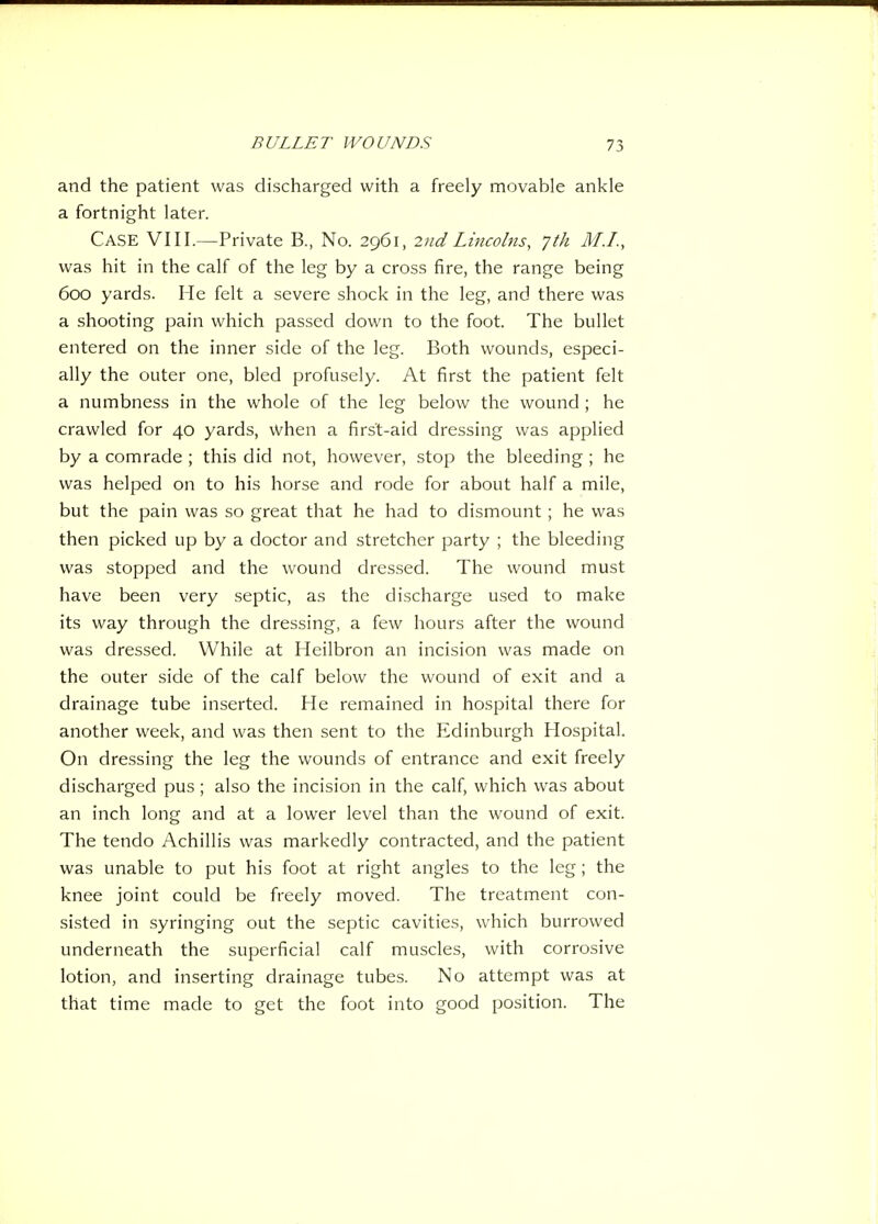 and the patient was discharged with a freely movable ankle a fortnight later. Case VIII.—Private B., No. 2961, 2nd Lincolns, 7th M.L, was hit in the calf of the leg by a cross fire, the range being 600 yards. He felt a severe shock in the leg, and there was a shooting pain which passed down to the foot. The bullet entered on the inner side of the leg. Both wounds, especi- ally the outer one, bled profusely. At first the patient felt a numbness in the whole of the leg below the wound ; he crawled for 40 yards, vvhen a first-aid dressing was applied by a comrade ; this did not, however, stop the bleeding ; he was helped on to his horse and rode for about half a mile, but the pain was so great that he had to dismount; he was then picked up by a doctor and stretcher party ; the bleeding was stopped and the wound dressed. The wound must have been very septic, as the discharge u,sed to make its way through the dressing, a few hours after the wound was dressed. While at Heilbron an incision was made on the outer side of the calf below the wound of exit and a drainage tube inserted. He remained in hospital there for another week, and was then sent to the Edinburgh Hospital. On dressing the leg the wounds of entrance and exit freely discharged pus; also the incision in the calf, which was about an inch long and at a lower level than the wound of exit. The tendo Achillis was markedly contracted, and the patient was unable to put his foot at right angles to the leg; the knee joint could be freely moved. The treatment con- sisted in .syringing out the septic cavities, which burrowed underneath the superficial calf muscles, with corrosive lotion, and inserting drainage tubes. No attempt was at that time made to get the foot into good position. The