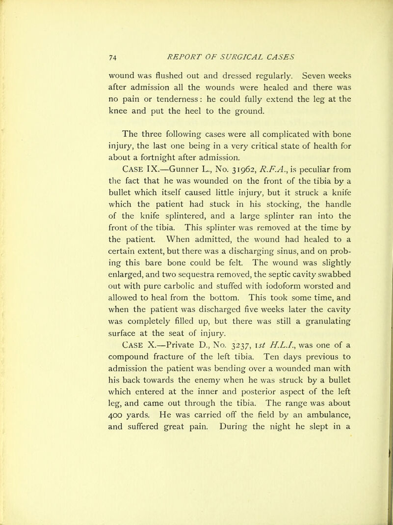 wound was flushed out and dressed regularly. Seven weeks after admission all the wounds were healed and there was no pain or tenderness: he could fully extend the leg at the knee and put the heel to the ground. The three following cases were all complicated with bone injury, the last one being in a very critical state of health for about a fortnight after admission. Case IX.—Gunner L., No. 31962, R.F.A., is peculiar from the fact that he was wounded on the front of the tibia by a bullet which itself caused little injury, but it struck a knife which the patient had stuck in his stocking, the handle of the knife splintered, and a large splinter ran into the front of the tibia. This splinter was removed at the time by the patient. When admitted, the wound had healed to a certain extent, but there was a discharging sinus, and on prob- ing this bare bone could be felt. The wound was slightly enlarged, and two sequestra removed, the septic cavity swabbed out with pure carbolic and stuffed with iodoform worsted and allowed to heal from the bottom. This took some time, and when the patient was discharged five weeks later the cavity was completely filled up, but there was still a granulating surface at the seat of injury. Case X.—Private D., No. 3237, \st H.L.I., was one of a compound fracture of the left tibia. Ten days previous to admission the patient was bending over a wounded man with his back towards the enemy when he was struck by a bullet which entered at the inner and posterior aspect of the left leg, and came out through the tibia. The range was about 400 yards. He was carried off the field by an ambulance, and suffered great pain. During the night he slept in a