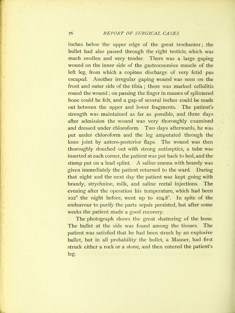 inches below the upper edge of the great trochanter; the bullet had also passed through the right testicle, which was much swollen and very tender. There was a large gaping wound on the inner side of the gastrocnemius muscle of the left leg, from which a copious discharge of very fetid pus escaped. Another irregular gaping wound was seen on the front and outer side of the tibia ; there was marked cellulitis round the wound ; on passing the finger in masses of splintered bone could be felt, and a gap of several inches could be made out between the upper and lower fragments. The patient's strength was maintained as far as possible, and three days after admission the wound was very thoroughly examined and dressed under chloroform. Two days afterwards, he was put under chloroform and the leg amputated through the knee joint by antero-posterior flaps. The wound was then thoroughly douched out with strong antiseptics, a tube was inserted at each corner, the patient was put back to bed, and the stump put on a lead splint. A saline enema with brandy was given immediately the patient returned to the ward. During that night and the next day the patient was kept going with brandy, strychnine, milk, and saline rectal injections. The evening after the operation his temperature, which had been 102° the night before, went up to 104.8°. In spite of the endeavour to purify the parts sepsis persisted, but after some weeks the patient made a good recovery. The photograph shows the great shattering of the bone. The bullet at the side was found among the tissues. The patient was satisfied that he had been struck by an explosive bullet, but in all probability the bullet, a Mauser, had first struck either a rock or a stone, and then entered the patient's leg.